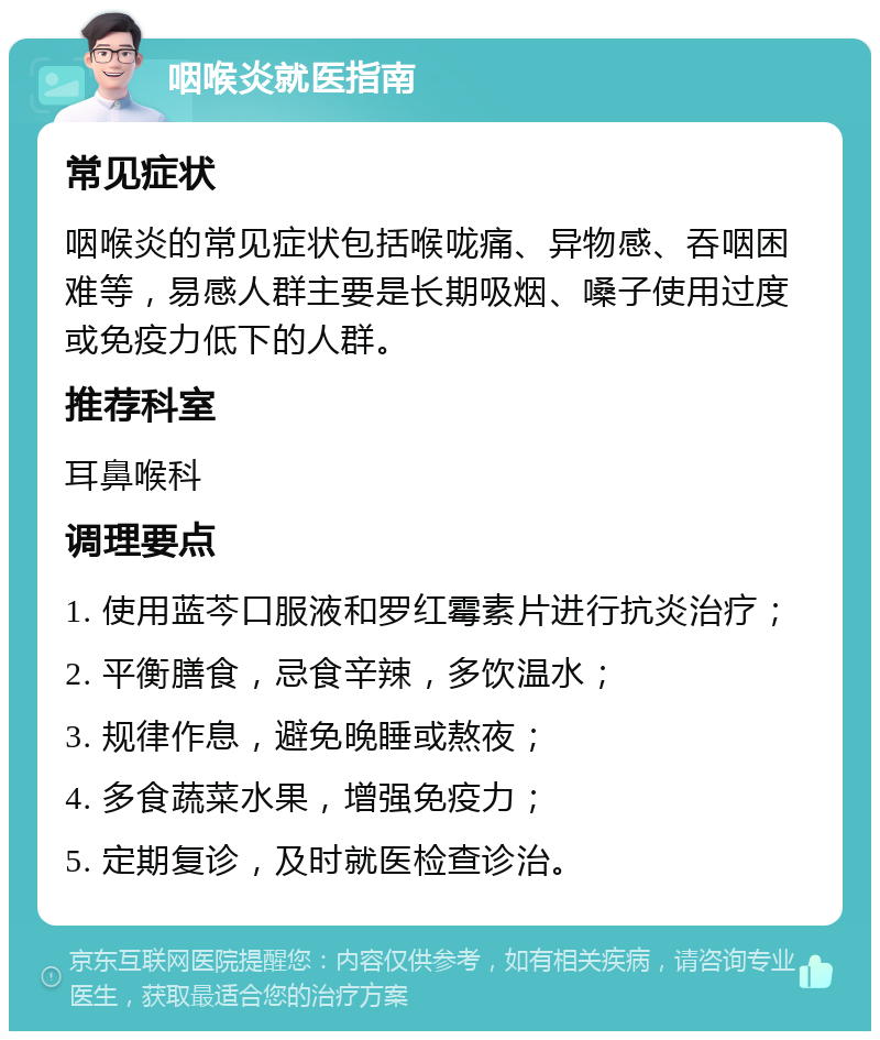 咽喉炎就医指南 常见症状 咽喉炎的常见症状包括喉咙痛、异物感、吞咽困难等，易感人群主要是长期吸烟、嗓子使用过度或免疫力低下的人群。 推荐科室 耳鼻喉科 调理要点 1. 使用蓝芩口服液和罗红霉素片进行抗炎治疗； 2. 平衡膳食，忌食辛辣，多饮温水； 3. 规律作息，避免晚睡或熬夜； 4. 多食蔬菜水果，增强免疫力； 5. 定期复诊，及时就医检查诊治。