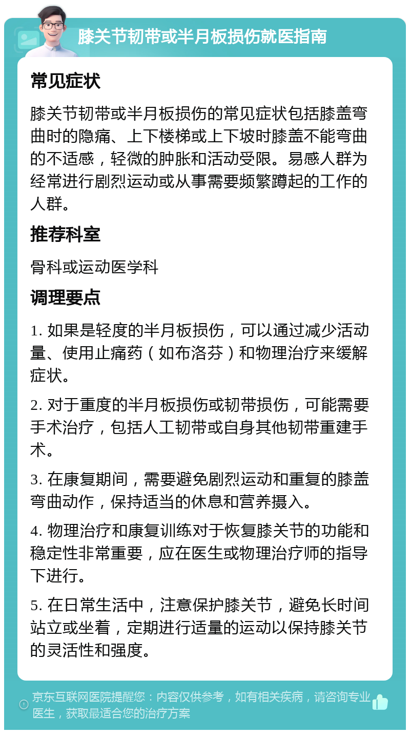 膝关节韧带或半月板损伤就医指南 常见症状 膝关节韧带或半月板损伤的常见症状包括膝盖弯曲时的隐痛、上下楼梯或上下坡时膝盖不能弯曲的不适感，轻微的肿胀和活动受限。易感人群为经常进行剧烈运动或从事需要频繁蹲起的工作的人群。 推荐科室 骨科或运动医学科 调理要点 1. 如果是轻度的半月板损伤，可以通过减少活动量、使用止痛药（如布洛芬）和物理治疗来缓解症状。 2. 对于重度的半月板损伤或韧带损伤，可能需要手术治疗，包括人工韧带或自身其他韧带重建手术。 3. 在康复期间，需要避免剧烈运动和重复的膝盖弯曲动作，保持适当的休息和营养摄入。 4. 物理治疗和康复训练对于恢复膝关节的功能和稳定性非常重要，应在医生或物理治疗师的指导下进行。 5. 在日常生活中，注意保护膝关节，避免长时间站立或坐着，定期进行适量的运动以保持膝关节的灵活性和强度。