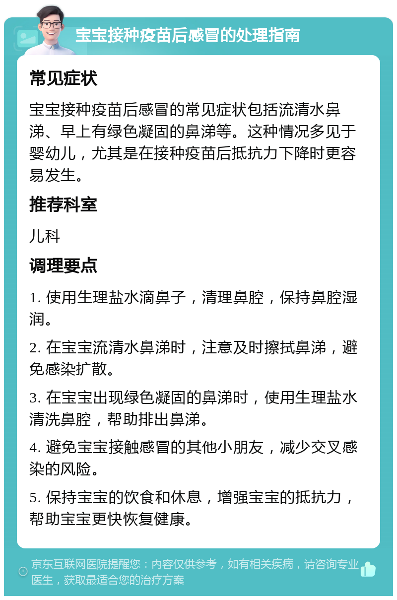 宝宝接种疫苗后感冒的处理指南 常见症状 宝宝接种疫苗后感冒的常见症状包括流清水鼻涕、早上有绿色凝固的鼻涕等。这种情况多见于婴幼儿，尤其是在接种疫苗后抵抗力下降时更容易发生。 推荐科室 儿科 调理要点 1. 使用生理盐水滴鼻子，清理鼻腔，保持鼻腔湿润。 2. 在宝宝流清水鼻涕时，注意及时擦拭鼻涕，避免感染扩散。 3. 在宝宝出现绿色凝固的鼻涕时，使用生理盐水清洗鼻腔，帮助排出鼻涕。 4. 避免宝宝接触感冒的其他小朋友，减少交叉感染的风险。 5. 保持宝宝的饮食和休息，增强宝宝的抵抗力，帮助宝宝更快恢复健康。