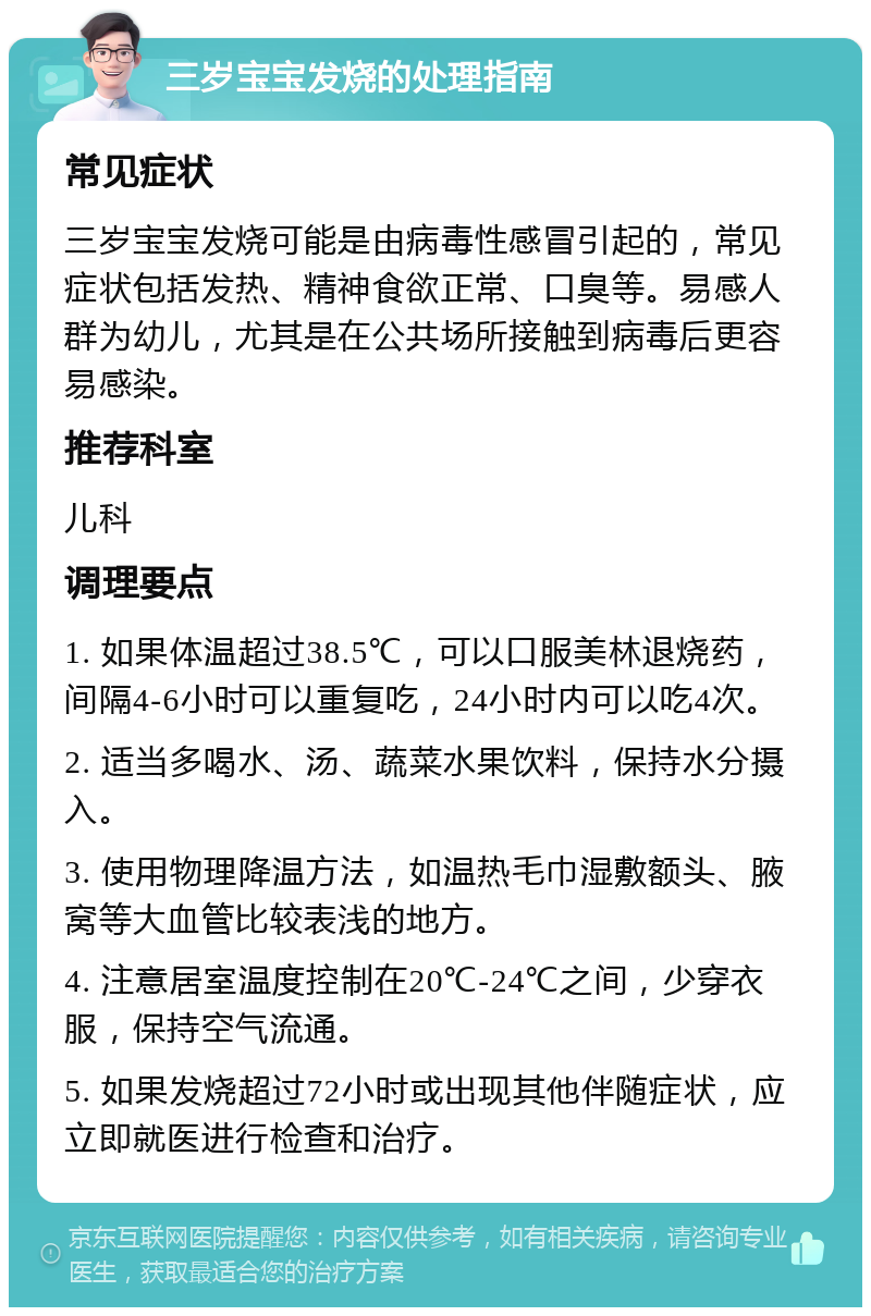 三岁宝宝发烧的处理指南 常见症状 三岁宝宝发烧可能是由病毒性感冒引起的，常见症状包括发热、精神食欲正常、口臭等。易感人群为幼儿，尤其是在公共场所接触到病毒后更容易感染。 推荐科室 儿科 调理要点 1. 如果体温超过38.5℃，可以口服美林退烧药，间隔4-6小时可以重复吃，24小时内可以吃4次。 2. 适当多喝水、汤、蔬菜水果饮料，保持水分摄入。 3. 使用物理降温方法，如温热毛巾湿敷额头、腋窝等大血管比较表浅的地方。 4. 注意居室温度控制在20℃-24℃之间，少穿衣服，保持空气流通。 5. 如果发烧超过72小时或出现其他伴随症状，应立即就医进行检查和治疗。