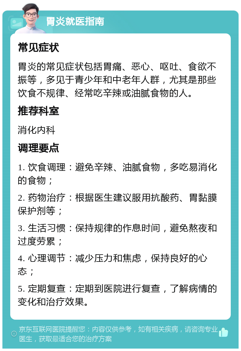 胃炎就医指南 常见症状 胃炎的常见症状包括胃痛、恶心、呕吐、食欲不振等，多见于青少年和中老年人群，尤其是那些饮食不规律、经常吃辛辣或油腻食物的人。 推荐科室 消化内科 调理要点 1. 饮食调理：避免辛辣、油腻食物，多吃易消化的食物； 2. 药物治疗：根据医生建议服用抗酸药、胃黏膜保护剂等； 3. 生活习惯：保持规律的作息时间，避免熬夜和过度劳累； 4. 心理调节：减少压力和焦虑，保持良好的心态； 5. 定期复查：定期到医院进行复查，了解病情的变化和治疗效果。