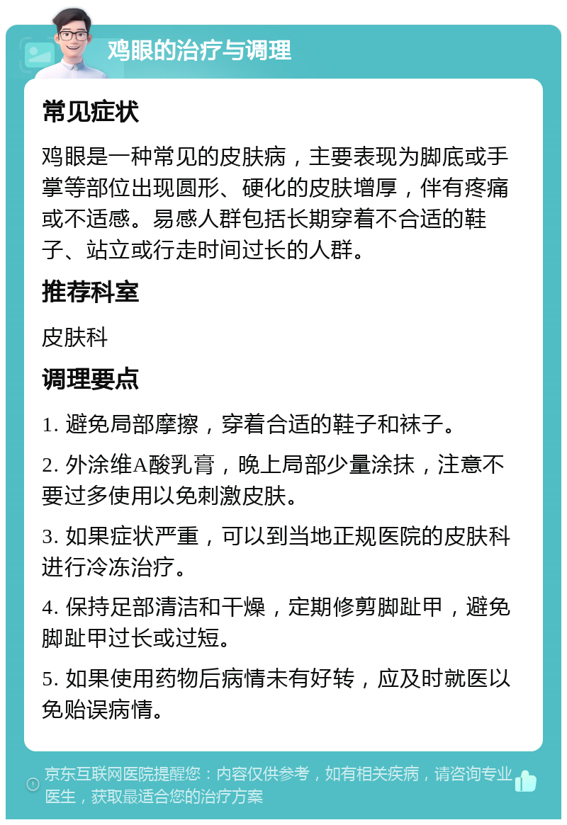 鸡眼的治疗与调理 常见症状 鸡眼是一种常见的皮肤病，主要表现为脚底或手掌等部位出现圆形、硬化的皮肤增厚，伴有疼痛或不适感。易感人群包括长期穿着不合适的鞋子、站立或行走时间过长的人群。 推荐科室 皮肤科 调理要点 1. 避免局部摩擦，穿着合适的鞋子和袜子。 2. 外涂维A酸乳膏，晚上局部少量涂抹，注意不要过多使用以免刺激皮肤。 3. 如果症状严重，可以到当地正规医院的皮肤科进行冷冻治疗。 4. 保持足部清洁和干燥，定期修剪脚趾甲，避免脚趾甲过长或过短。 5. 如果使用药物后病情未有好转，应及时就医以免贻误病情。