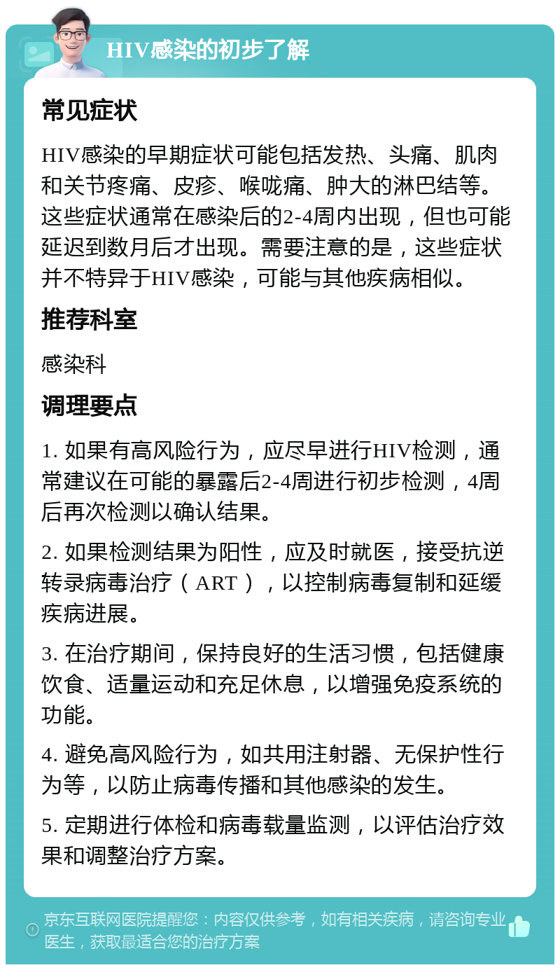 HIV感染的初步了解 常见症状 HIV感染的早期症状可能包括发热、头痛、肌肉和关节疼痛、皮疹、喉咙痛、肿大的淋巴结等。这些症状通常在感染后的2-4周内出现，但也可能延迟到数月后才出现。需要注意的是，这些症状并不特异于HIV感染，可能与其他疾病相似。 推荐科室 感染科 调理要点 1. 如果有高风险行为，应尽早进行HIV检测，通常建议在可能的暴露后2-4周进行初步检测，4周后再次检测以确认结果。 2. 如果检测结果为阳性，应及时就医，接受抗逆转录病毒治疗（ART），以控制病毒复制和延缓疾病进展。 3. 在治疗期间，保持良好的生活习惯，包括健康饮食、适量运动和充足休息，以增强免疫系统的功能。 4. 避免高风险行为，如共用注射器、无保护性行为等，以防止病毒传播和其他感染的发生。 5. 定期进行体检和病毒载量监测，以评估治疗效果和调整治疗方案。