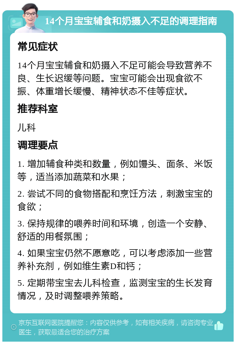 14个月宝宝辅食和奶摄入不足的调理指南 常见症状 14个月宝宝辅食和奶摄入不足可能会导致营养不良、生长迟缓等问题。宝宝可能会出现食欲不振、体重增长缓慢、精神状态不佳等症状。 推荐科室 儿科 调理要点 1. 增加辅食种类和数量，例如馒头、面条、米饭等，适当添加蔬菜和水果； 2. 尝试不同的食物搭配和烹饪方法，刺激宝宝的食欲； 3. 保持规律的喂养时间和环境，创造一个安静、舒适的用餐氛围； 4. 如果宝宝仍然不愿意吃，可以考虑添加一些营养补充剂，例如维生素D和钙； 5. 定期带宝宝去儿科检查，监测宝宝的生长发育情况，及时调整喂养策略。