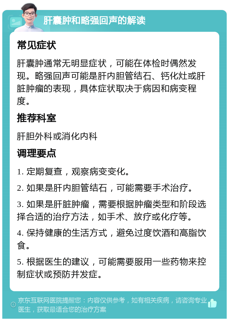 肝囊肿和略强回声的解读 常见症状 肝囊肿通常无明显症状，可能在体检时偶然发现。略强回声可能是肝内胆管结石、钙化灶或肝脏肿瘤的表现，具体症状取决于病因和病变程度。 推荐科室 肝胆外科或消化内科 调理要点 1. 定期复查，观察病变变化。 2. 如果是肝内胆管结石，可能需要手术治疗。 3. 如果是肝脏肿瘤，需要根据肿瘤类型和阶段选择合适的治疗方法，如手术、放疗或化疗等。 4. 保持健康的生活方式，避免过度饮酒和高脂饮食。 5. 根据医生的建议，可能需要服用一些药物来控制症状或预防并发症。