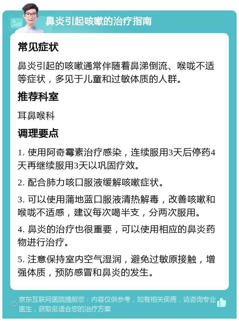 鼻炎引起咳嗽的治疗指南 常见症状 鼻炎引起的咳嗽通常伴随着鼻涕倒流、喉咙不适等症状，多见于儿童和过敏体质的人群。 推荐科室 耳鼻喉科 调理要点 1. 使用阿奇霉素治疗感染，连续服用3天后停药4天再继续服用3天以巩固疗效。 2. 配合肺力咳口服液缓解咳嗽症状。 3. 可以使用蒲地蓝口服液清热解毒，改善咳嗽和喉咙不适感，建议每次喝半支，分两次服用。 4. 鼻炎的治疗也很重要，可以使用相应的鼻炎药物进行治疗。 5. 注意保持室内空气湿润，避免过敏原接触，增强体质，预防感冒和鼻炎的发生。