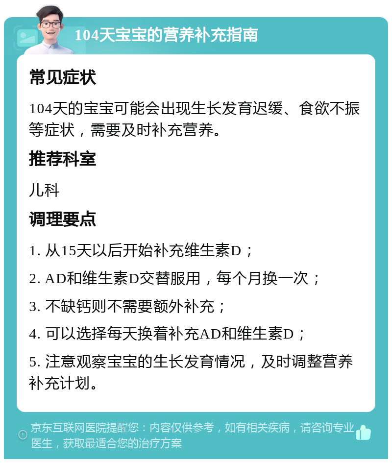 104天宝宝的营养补充指南 常见症状 104天的宝宝可能会出现生长发育迟缓、食欲不振等症状，需要及时补充营养。 推荐科室 儿科 调理要点 1. 从15天以后开始补充维生素D； 2. AD和维生素D交替服用，每个月换一次； 3. 不缺钙则不需要额外补充； 4. 可以选择每天换着补充AD和维生素D； 5. 注意观察宝宝的生长发育情况，及时调整营养补充计划。