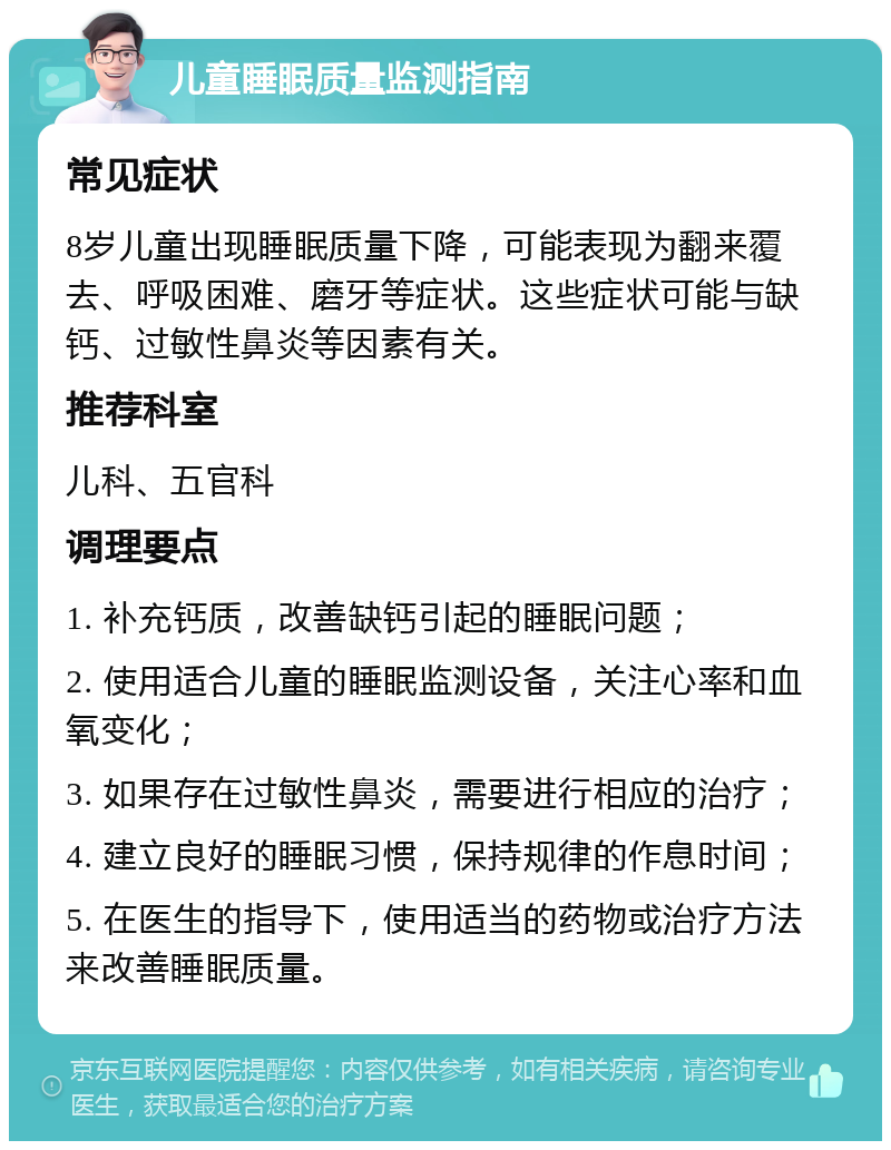 儿童睡眠质量监测指南 常见症状 8岁儿童出现睡眠质量下降，可能表现为翻来覆去、呼吸困难、磨牙等症状。这些症状可能与缺钙、过敏性鼻炎等因素有关。 推荐科室 儿科、五官科 调理要点 1. 补充钙质，改善缺钙引起的睡眠问题； 2. 使用适合儿童的睡眠监测设备，关注心率和血氧变化； 3. 如果存在过敏性鼻炎，需要进行相应的治疗； 4. 建立良好的睡眠习惯，保持规律的作息时间； 5. 在医生的指导下，使用适当的药物或治疗方法来改善睡眠质量。