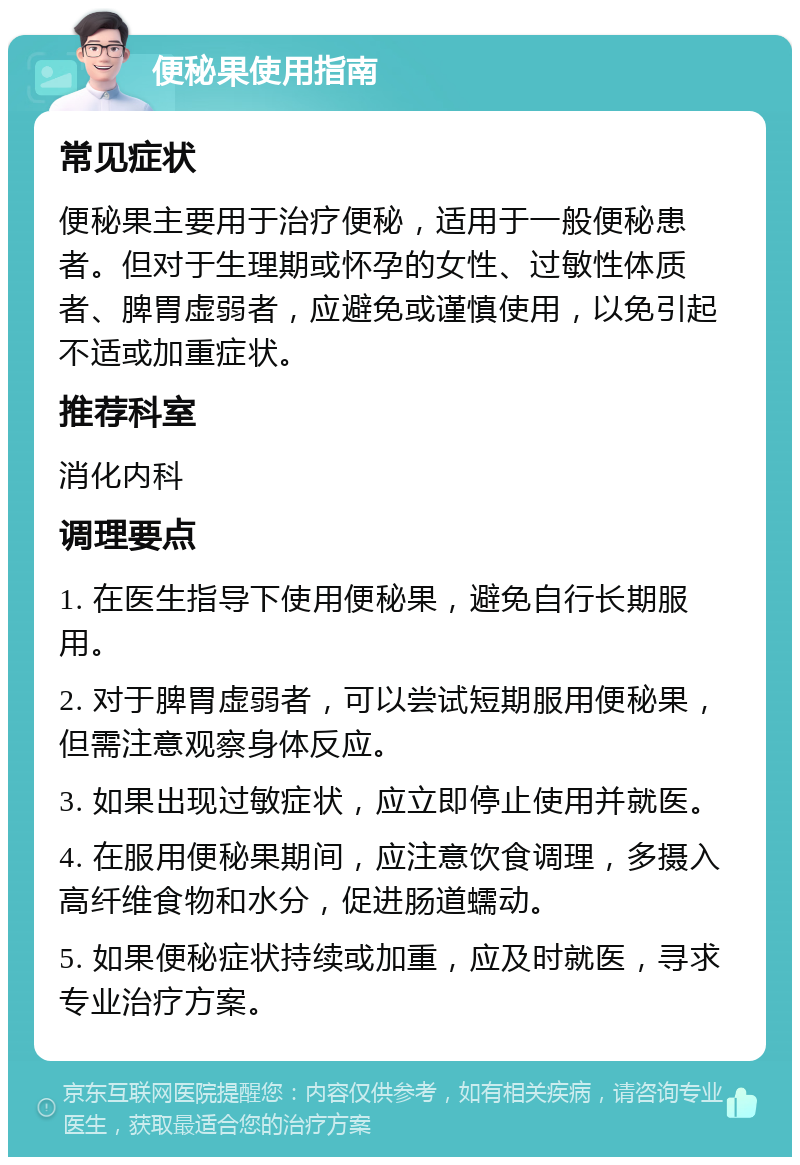 便秘果使用指南 常见症状 便秘果主要用于治疗便秘，适用于一般便秘患者。但对于生理期或怀孕的女性、过敏性体质者、脾胃虚弱者，应避免或谨慎使用，以免引起不适或加重症状。 推荐科室 消化内科 调理要点 1. 在医生指导下使用便秘果，避免自行长期服用。 2. 对于脾胃虚弱者，可以尝试短期服用便秘果，但需注意观察身体反应。 3. 如果出现过敏症状，应立即停止使用并就医。 4. 在服用便秘果期间，应注意饮食调理，多摄入高纤维食物和水分，促进肠道蠕动。 5. 如果便秘症状持续或加重，应及时就医，寻求专业治疗方案。