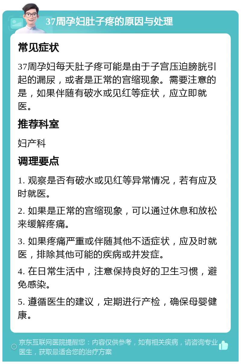 37周孕妇肚子疼的原因与处理 常见症状 37周孕妇每天肚子疼可能是由于子宫压迫膀胱引起的漏尿，或者是正常的宫缩现象。需要注意的是，如果伴随有破水或见红等症状，应立即就医。 推荐科室 妇产科 调理要点 1. 观察是否有破水或见红等异常情况，若有应及时就医。 2. 如果是正常的宫缩现象，可以通过休息和放松来缓解疼痛。 3. 如果疼痛严重或伴随其他不适症状，应及时就医，排除其他可能的疾病或并发症。 4. 在日常生活中，注意保持良好的卫生习惯，避免感染。 5. 遵循医生的建议，定期进行产检，确保母婴健康。