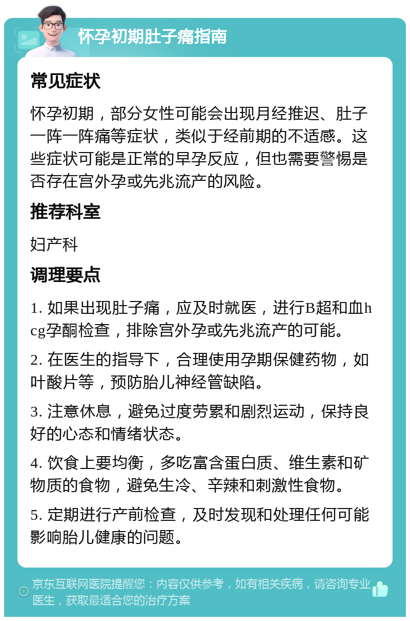 怀孕初期肚子痛指南 常见症状 怀孕初期，部分女性可能会出现月经推迟、肚子一阵一阵痛等症状，类似于经前期的不适感。这些症状可能是正常的早孕反应，但也需要警惕是否存在宫外孕或先兆流产的风险。 推荐科室 妇产科 调理要点 1. 如果出现肚子痛，应及时就医，进行B超和血hcg孕酮检查，排除宫外孕或先兆流产的可能。 2. 在医生的指导下，合理使用孕期保健药物，如叶酸片等，预防胎儿神经管缺陷。 3. 注意休息，避免过度劳累和剧烈运动，保持良好的心态和情绪状态。 4. 饮食上要均衡，多吃富含蛋白质、维生素和矿物质的食物，避免生冷、辛辣和刺激性食物。 5. 定期进行产前检查，及时发现和处理任何可能影响胎儿健康的问题。