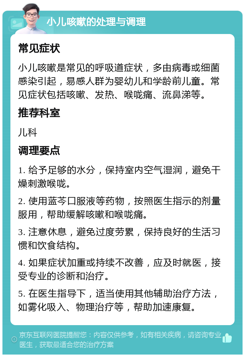 小儿咳嗽的处理与调理 常见症状 小儿咳嗽是常见的呼吸道症状，多由病毒或细菌感染引起，易感人群为婴幼儿和学龄前儿童。常见症状包括咳嗽、发热、喉咙痛、流鼻涕等。 推荐科室 儿科 调理要点 1. 给予足够的水分，保持室内空气湿润，避免干燥刺激喉咙。 2. 使用蓝芩口服液等药物，按照医生指示的剂量服用，帮助缓解咳嗽和喉咙痛。 3. 注意休息，避免过度劳累，保持良好的生活习惯和饮食结构。 4. 如果症状加重或持续不改善，应及时就医，接受专业的诊断和治疗。 5. 在医生指导下，适当使用其他辅助治疗方法，如雾化吸入、物理治疗等，帮助加速康复。