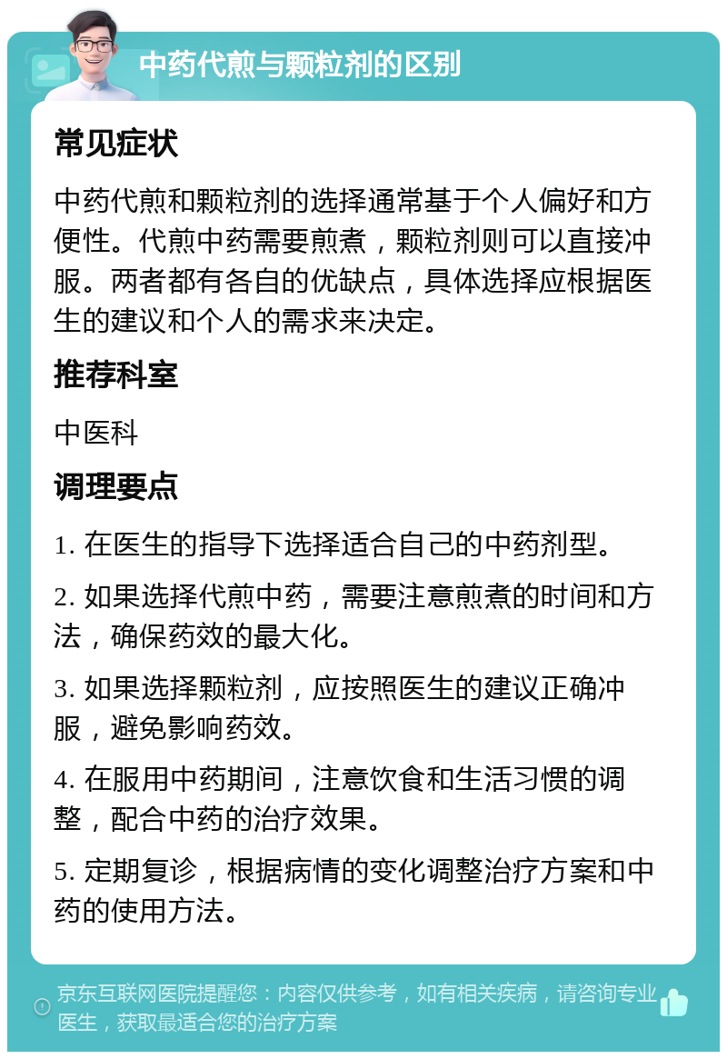 中药代煎与颗粒剂的区别 常见症状 中药代煎和颗粒剂的选择通常基于个人偏好和方便性。代煎中药需要煎煮，颗粒剂则可以直接冲服。两者都有各自的优缺点，具体选择应根据医生的建议和个人的需求来决定。 推荐科室 中医科 调理要点 1. 在医生的指导下选择适合自己的中药剂型。 2. 如果选择代煎中药，需要注意煎煮的时间和方法，确保药效的最大化。 3. 如果选择颗粒剂，应按照医生的建议正确冲服，避免影响药效。 4. 在服用中药期间，注意饮食和生活习惯的调整，配合中药的治疗效果。 5. 定期复诊，根据病情的变化调整治疗方案和中药的使用方法。