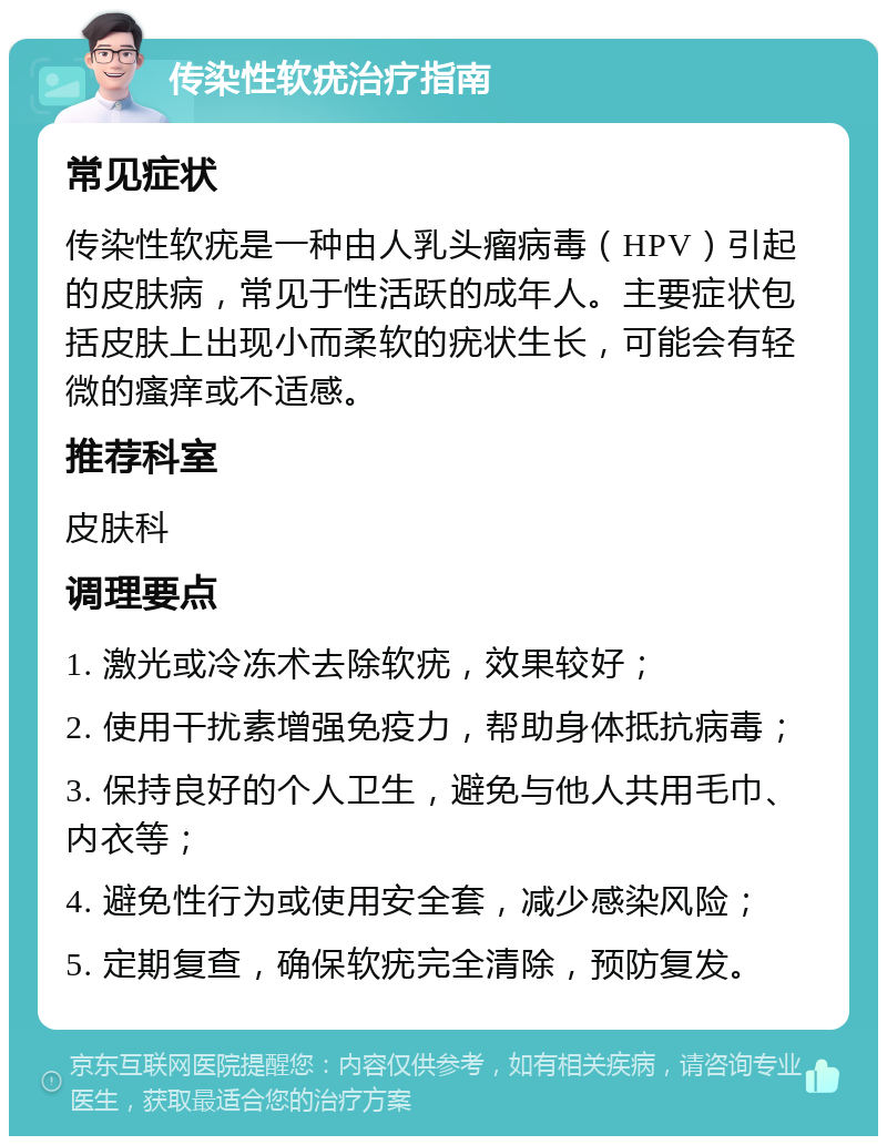 传染性软疣治疗指南 常见症状 传染性软疣是一种由人乳头瘤病毒（HPV）引起的皮肤病，常见于性活跃的成年人。主要症状包括皮肤上出现小而柔软的疣状生长，可能会有轻微的瘙痒或不适感。 推荐科室 皮肤科 调理要点 1. 激光或冷冻术去除软疣，效果较好； 2. 使用干扰素增强免疫力，帮助身体抵抗病毒； 3. 保持良好的个人卫生，避免与他人共用毛巾、内衣等； 4. 避免性行为或使用安全套，减少感染风险； 5. 定期复查，确保软疣完全清除，预防复发。