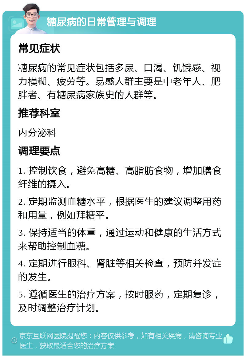 糖尿病的日常管理与调理 常见症状 糖尿病的常见症状包括多尿、口渴、饥饿感、视力模糊、疲劳等。易感人群主要是中老年人、肥胖者、有糖尿病家族史的人群等。 推荐科室 内分泌科 调理要点 1. 控制饮食，避免高糖、高脂肪食物，增加膳食纤维的摄入。 2. 定期监测血糖水平，根据医生的建议调整用药和用量，例如拜糖平。 3. 保持适当的体重，通过运动和健康的生活方式来帮助控制血糖。 4. 定期进行眼科、肾脏等相关检查，预防并发症的发生。 5. 遵循医生的治疗方案，按时服药，定期复诊，及时调整治疗计划。