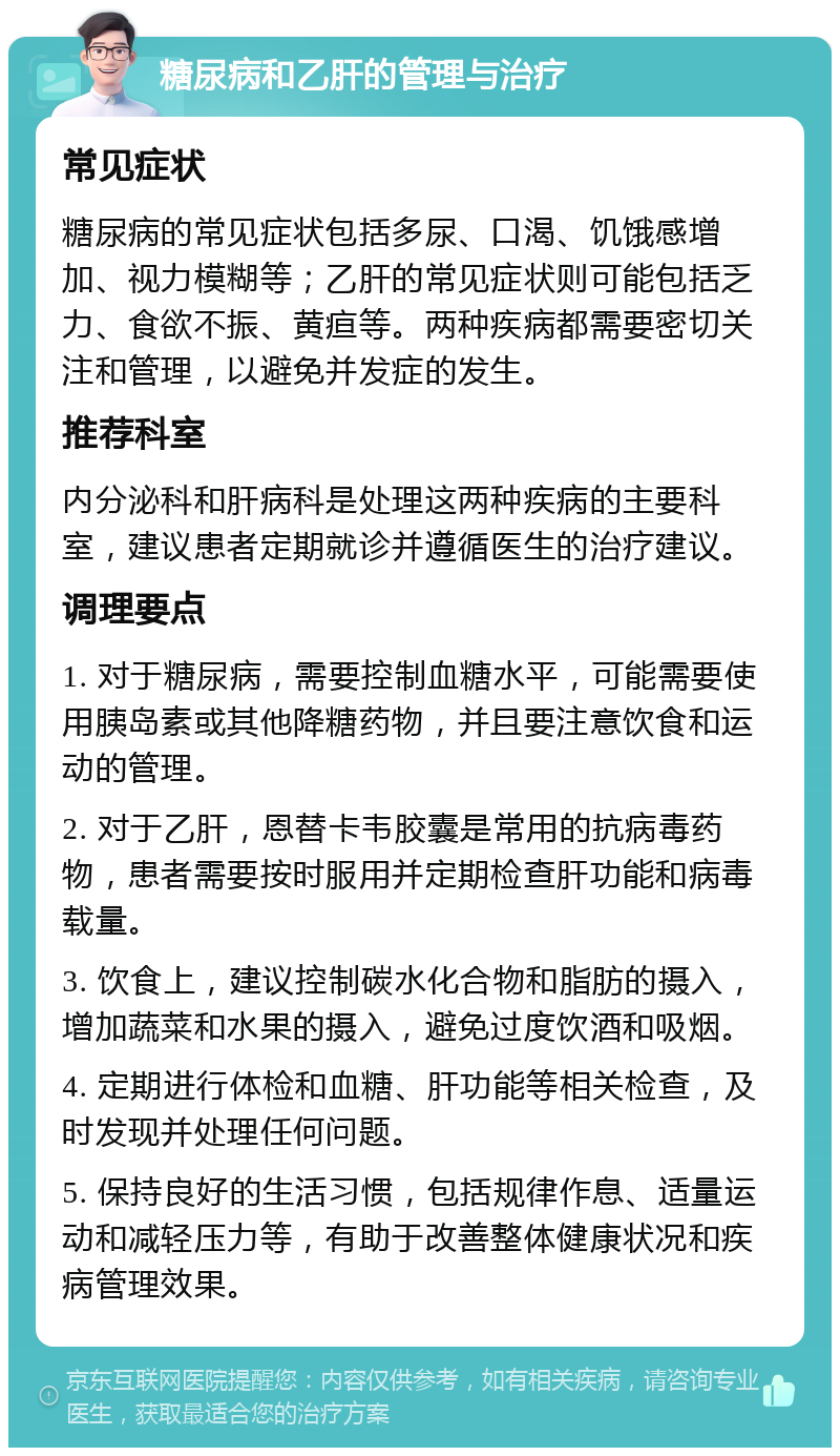 糖尿病和乙肝的管理与治疗 常见症状 糖尿病的常见症状包括多尿、口渴、饥饿感增加、视力模糊等；乙肝的常见症状则可能包括乏力、食欲不振、黄疸等。两种疾病都需要密切关注和管理，以避免并发症的发生。 推荐科室 内分泌科和肝病科是处理这两种疾病的主要科室，建议患者定期就诊并遵循医生的治疗建议。 调理要点 1. 对于糖尿病，需要控制血糖水平，可能需要使用胰岛素或其他降糖药物，并且要注意饮食和运动的管理。 2. 对于乙肝，恩替卡韦胶囊是常用的抗病毒药物，患者需要按时服用并定期检查肝功能和病毒载量。 3. 饮食上，建议控制碳水化合物和脂肪的摄入，增加蔬菜和水果的摄入，避免过度饮酒和吸烟。 4. 定期进行体检和血糖、肝功能等相关检查，及时发现并处理任何问题。 5. 保持良好的生活习惯，包括规律作息、适量运动和减轻压力等，有助于改善整体健康状况和疾病管理效果。