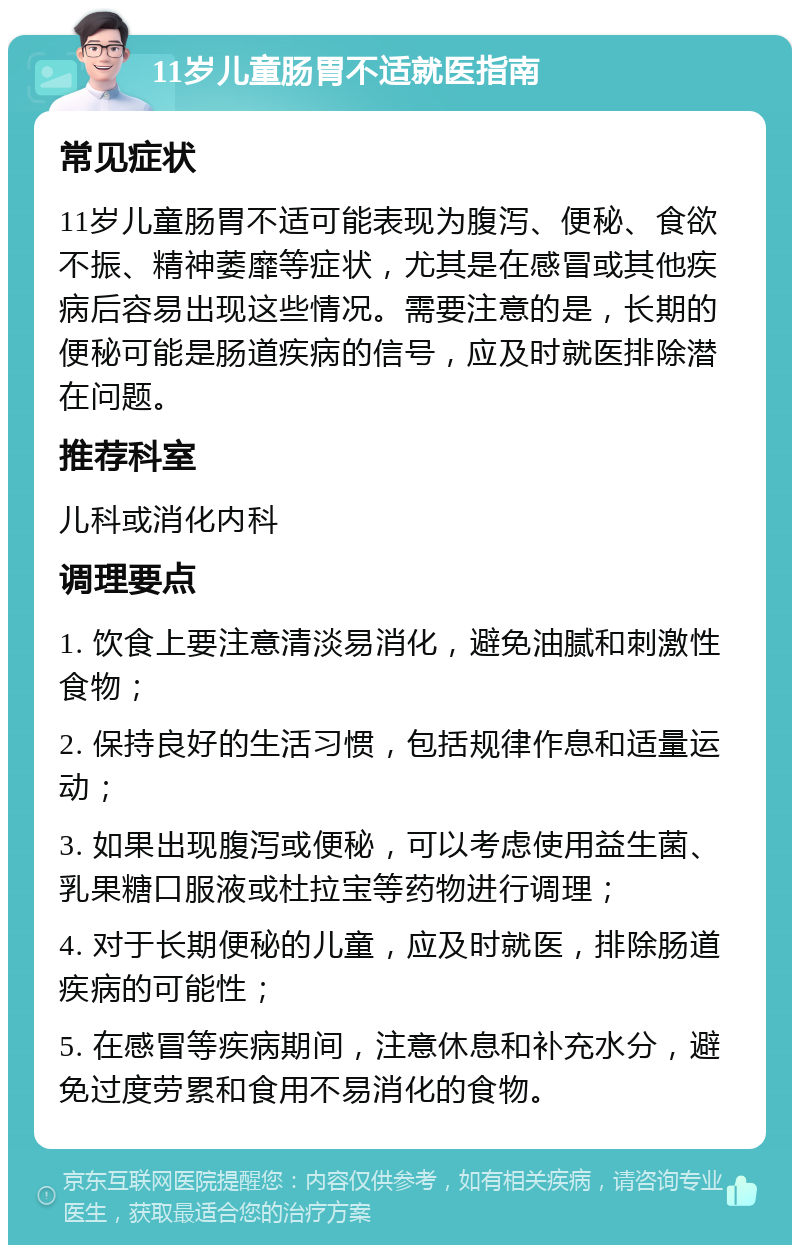 11岁儿童肠胃不适就医指南 常见症状 11岁儿童肠胃不适可能表现为腹泻、便秘、食欲不振、精神萎靡等症状，尤其是在感冒或其他疾病后容易出现这些情况。需要注意的是，长期的便秘可能是肠道疾病的信号，应及时就医排除潜在问题。 推荐科室 儿科或消化内科 调理要点 1. 饮食上要注意清淡易消化，避免油腻和刺激性食物； 2. 保持良好的生活习惯，包括规律作息和适量运动； 3. 如果出现腹泻或便秘，可以考虑使用益生菌、乳果糖口服液或杜拉宝等药物进行调理； 4. 对于长期便秘的儿童，应及时就医，排除肠道疾病的可能性； 5. 在感冒等疾病期间，注意休息和补充水分，避免过度劳累和食用不易消化的食物。