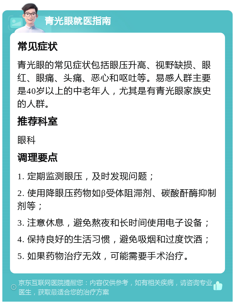 青光眼就医指南 常见症状 青光眼的常见症状包括眼压升高、视野缺损、眼红、眼痛、头痛、恶心和呕吐等。易感人群主要是40岁以上的中老年人，尤其是有青光眼家族史的人群。 推荐科室 眼科 调理要点 1. 定期监测眼压，及时发现问题； 2. 使用降眼压药物如β受体阻滞剂、碳酸酐酶抑制剂等； 3. 注意休息，避免熬夜和长时间使用电子设备； 4. 保持良好的生活习惯，避免吸烟和过度饮酒； 5. 如果药物治疗无效，可能需要手术治疗。