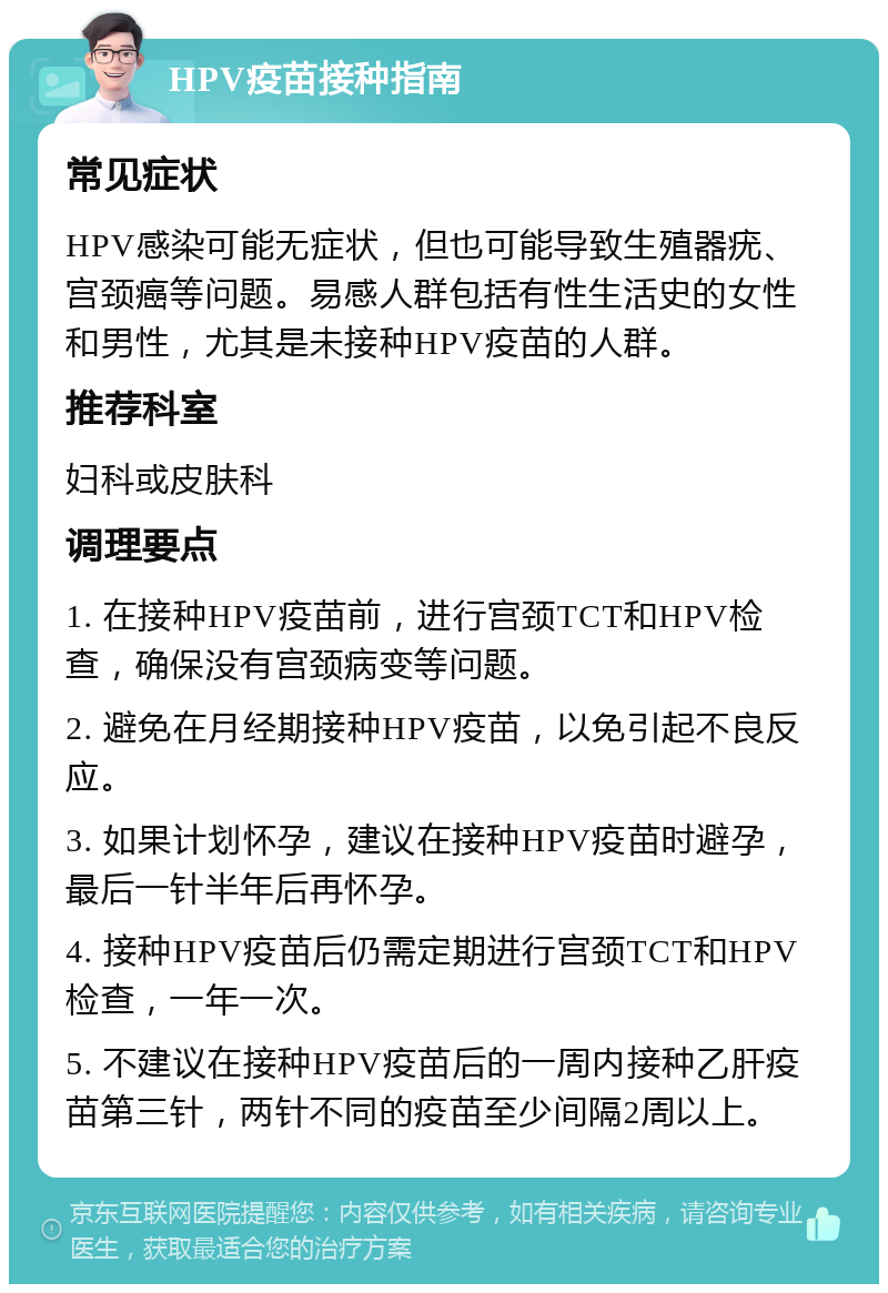 HPV疫苗接种指南 常见症状 HPV感染可能无症状，但也可能导致生殖器疣、宫颈癌等问题。易感人群包括有性生活史的女性和男性，尤其是未接种HPV疫苗的人群。 推荐科室 妇科或皮肤科 调理要点 1. 在接种HPV疫苗前，进行宫颈TCT和HPV检查，确保没有宫颈病变等问题。 2. 避免在月经期接种HPV疫苗，以免引起不良反应。 3. 如果计划怀孕，建议在接种HPV疫苗时避孕，最后一针半年后再怀孕。 4. 接种HPV疫苗后仍需定期进行宫颈TCT和HPV检查，一年一次。 5. 不建议在接种HPV疫苗后的一周内接种乙肝疫苗第三针，两针不同的疫苗至少间隔2周以上。