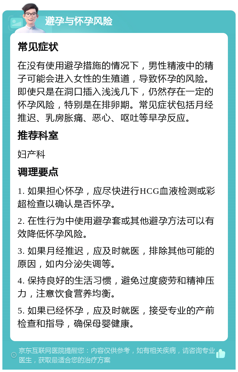 避孕与怀孕风险 常见症状 在没有使用避孕措施的情况下，男性精液中的精子可能会进入女性的生殖道，导致怀孕的风险。即使只是在洞口插入浅浅几下，仍然存在一定的怀孕风险，特别是在排卵期。常见症状包括月经推迟、乳房胀痛、恶心、呕吐等早孕反应。 推荐科室 妇产科 调理要点 1. 如果担心怀孕，应尽快进行HCG血液检测或彩超检查以确认是否怀孕。 2. 在性行为中使用避孕套或其他避孕方法可以有效降低怀孕风险。 3. 如果月经推迟，应及时就医，排除其他可能的原因，如内分泌失调等。 4. 保持良好的生活习惯，避免过度疲劳和精神压力，注意饮食营养均衡。 5. 如果已经怀孕，应及时就医，接受专业的产前检查和指导，确保母婴健康。