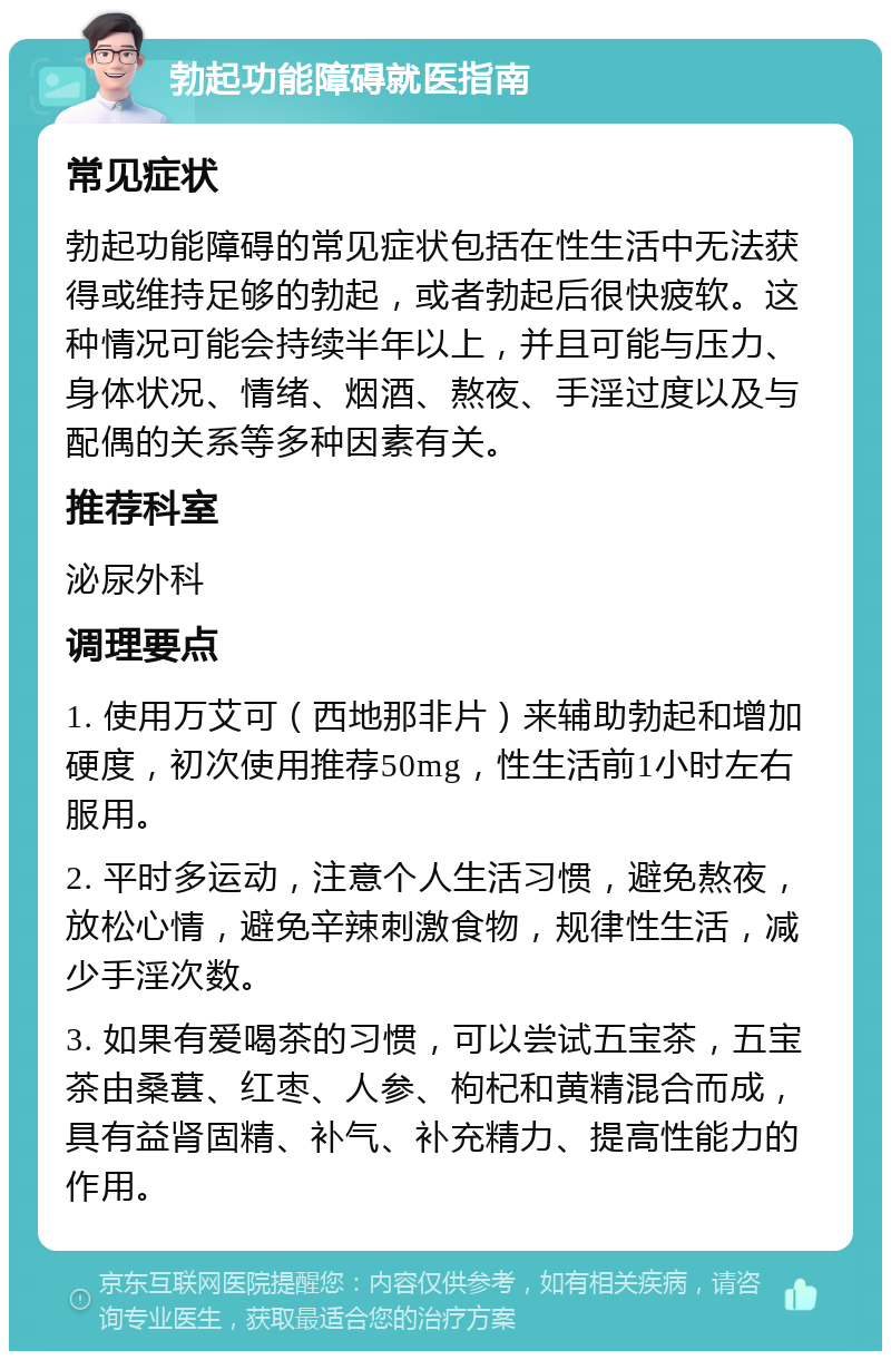 勃起功能障碍就医指南 常见症状 勃起功能障碍的常见症状包括在性生活中无法获得或维持足够的勃起，或者勃起后很快疲软。这种情况可能会持续半年以上，并且可能与压力、身体状况、情绪、烟酒、熬夜、手淫过度以及与配偶的关系等多种因素有关。 推荐科室 泌尿外科 调理要点 1. 使用万艾可（西地那非片）来辅助勃起和增加硬度，初次使用推荐50mg，性生活前1小时左右服用。 2. 平时多运动，注意个人生活习惯，避免熬夜，放松心情，避免辛辣刺激食物，规律性生活，减少手淫次数。 3. 如果有爱喝茶的习惯，可以尝试五宝茶，五宝茶由桑葚、红枣、人参、枸杞和黄精混合而成，具有益肾固精、补气、补充精力、提高性能力的作用。