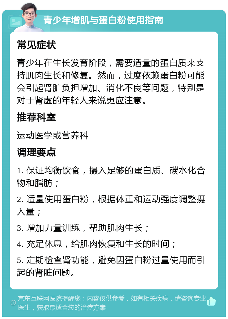 青少年增肌与蛋白粉使用指南 常见症状 青少年在生长发育阶段，需要适量的蛋白质来支持肌肉生长和修复。然而，过度依赖蛋白粉可能会引起肾脏负担增加、消化不良等问题，特别是对于肾虚的年轻人来说更应注意。 推荐科室 运动医学或营养科 调理要点 1. 保证均衡饮食，摄入足够的蛋白质、碳水化合物和脂肪； 2. 适量使用蛋白粉，根据体重和运动强度调整摄入量； 3. 增加力量训练，帮助肌肉生长； 4. 充足休息，给肌肉恢复和生长的时间； 5. 定期检查肾功能，避免因蛋白粉过量使用而引起的肾脏问题。