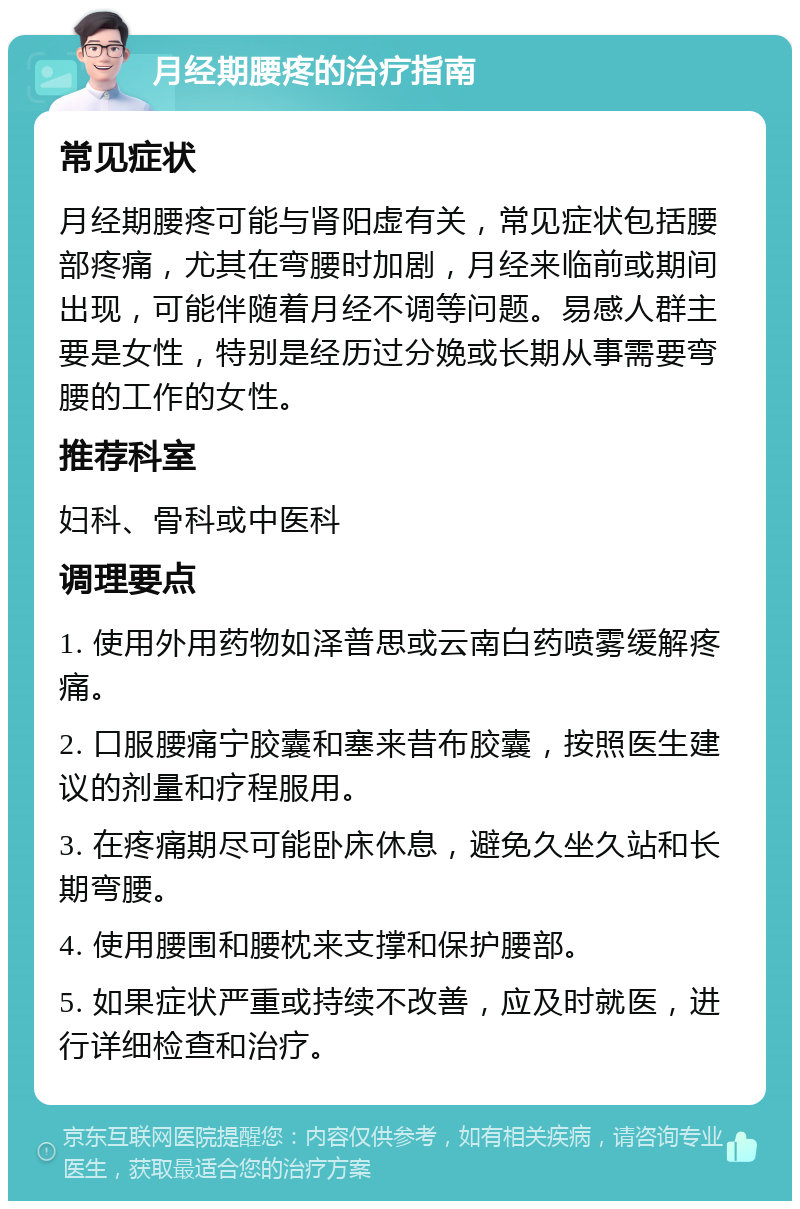 月经期腰疼的治疗指南 常见症状 月经期腰疼可能与肾阳虚有关，常见症状包括腰部疼痛，尤其在弯腰时加剧，月经来临前或期间出现，可能伴随着月经不调等问题。易感人群主要是女性，特别是经历过分娩或长期从事需要弯腰的工作的女性。 推荐科室 妇科、骨科或中医科 调理要点 1. 使用外用药物如泽普思或云南白药喷雾缓解疼痛。 2. 口服腰痛宁胶囊和塞来昔布胶囊，按照医生建议的剂量和疗程服用。 3. 在疼痛期尽可能卧床休息，避免久坐久站和长期弯腰。 4. 使用腰围和腰枕来支撑和保护腰部。 5. 如果症状严重或持续不改善，应及时就医，进行详细检查和治疗。