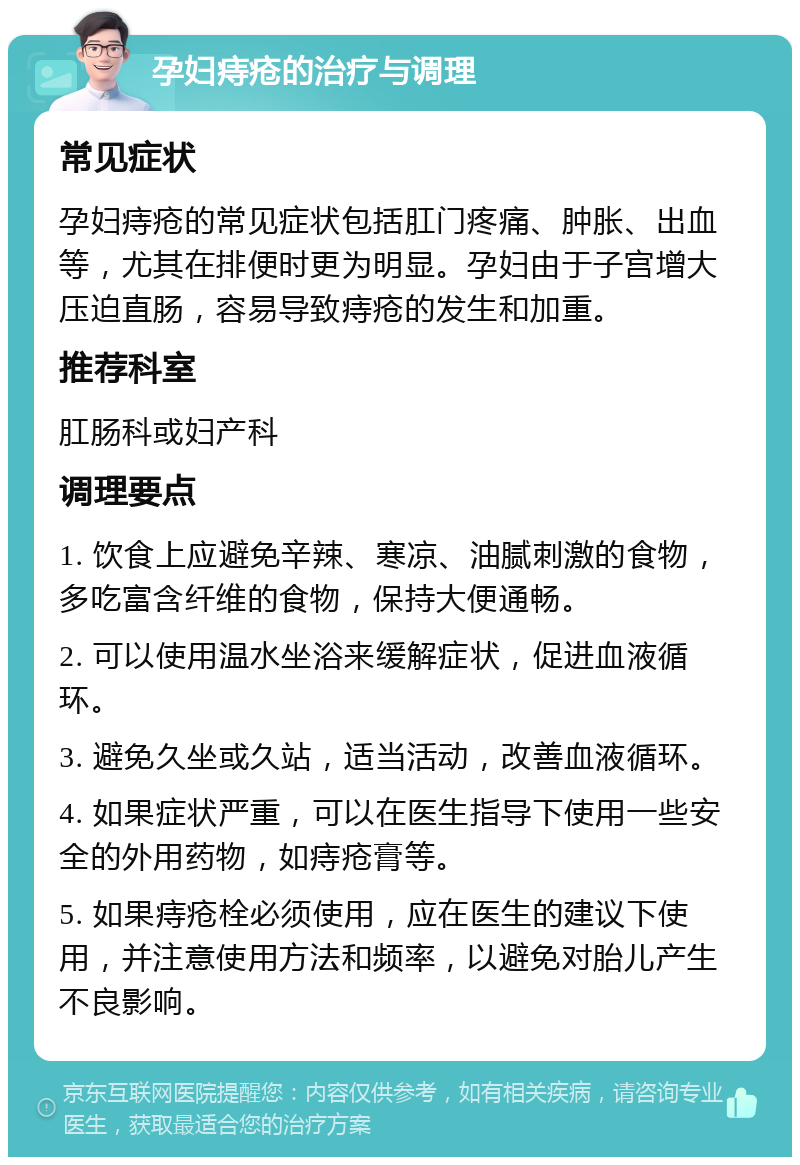 孕妇痔疮的治疗与调理 常见症状 孕妇痔疮的常见症状包括肛门疼痛、肿胀、出血等，尤其在排便时更为明显。孕妇由于子宫增大压迫直肠，容易导致痔疮的发生和加重。 推荐科室 肛肠科或妇产科 调理要点 1. 饮食上应避免辛辣、寒凉、油腻刺激的食物，多吃富含纤维的食物，保持大便通畅。 2. 可以使用温水坐浴来缓解症状，促进血液循环。 3. 避免久坐或久站，适当活动，改善血液循环。 4. 如果症状严重，可以在医生指导下使用一些安全的外用药物，如痔疮膏等。 5. 如果痔疮栓必须使用，应在医生的建议下使用，并注意使用方法和频率，以避免对胎儿产生不良影响。