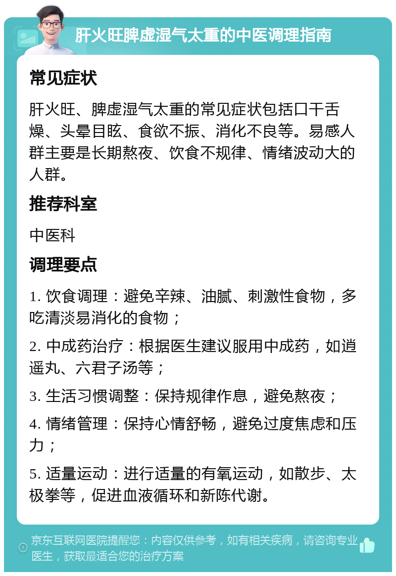 肝火旺脾虚湿气太重的中医调理指南 常见症状 肝火旺、脾虚湿气太重的常见症状包括口干舌燥、头晕目眩、食欲不振、消化不良等。易感人群主要是长期熬夜、饮食不规律、情绪波动大的人群。 推荐科室 中医科 调理要点 1. 饮食调理：避免辛辣、油腻、刺激性食物，多吃清淡易消化的食物； 2. 中成药治疗：根据医生建议服用中成药，如逍遥丸、六君子汤等； 3. 生活习惯调整：保持规律作息，避免熬夜； 4. 情绪管理：保持心情舒畅，避免过度焦虑和压力； 5. 适量运动：进行适量的有氧运动，如散步、太极拳等，促进血液循环和新陈代谢。