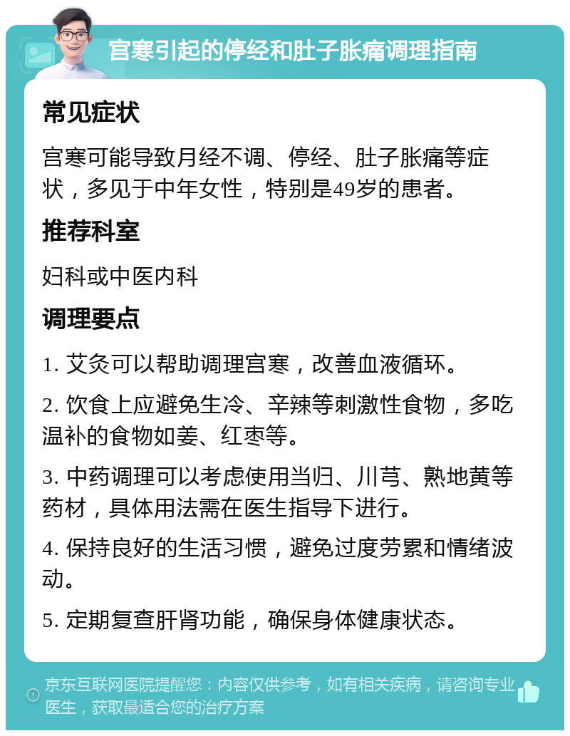 宫寒引起的停经和肚子胀痛调理指南 常见症状 宫寒可能导致月经不调、停经、肚子胀痛等症状，多见于中年女性，特别是49岁的患者。 推荐科室 妇科或中医内科 调理要点 1. 艾灸可以帮助调理宫寒，改善血液循环。 2. 饮食上应避免生冷、辛辣等刺激性食物，多吃温补的食物如姜、红枣等。 3. 中药调理可以考虑使用当归、川芎、熟地黄等药材，具体用法需在医生指导下进行。 4. 保持良好的生活习惯，避免过度劳累和情绪波动。 5. 定期复查肝肾功能，确保身体健康状态。