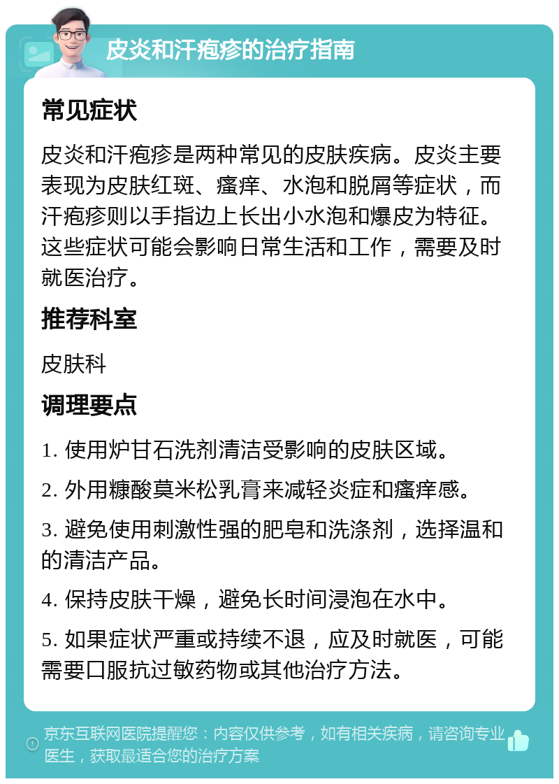 皮炎和汗疱疹的治疗指南 常见症状 皮炎和汗疱疹是两种常见的皮肤疾病。皮炎主要表现为皮肤红斑、瘙痒、水泡和脱屑等症状，而汗疱疹则以手指边上长出小水泡和爆皮为特征。这些症状可能会影响日常生活和工作，需要及时就医治疗。 推荐科室 皮肤科 调理要点 1. 使用炉甘石洗剂清洁受影响的皮肤区域。 2. 外用糠酸莫米松乳膏来减轻炎症和瘙痒感。 3. 避免使用刺激性强的肥皂和洗涤剂，选择温和的清洁产品。 4. 保持皮肤干燥，避免长时间浸泡在水中。 5. 如果症状严重或持续不退，应及时就医，可能需要口服抗过敏药物或其他治疗方法。