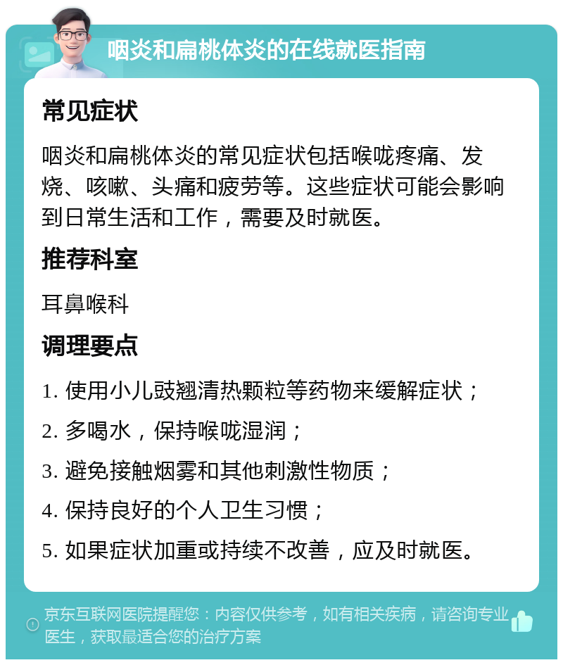 咽炎和扁桃体炎的在线就医指南 常见症状 咽炎和扁桃体炎的常见症状包括喉咙疼痛、发烧、咳嗽、头痛和疲劳等。这些症状可能会影响到日常生活和工作，需要及时就医。 推荐科室 耳鼻喉科 调理要点 1. 使用小儿豉翘清热颗粒等药物来缓解症状； 2. 多喝水，保持喉咙湿润； 3. 避免接触烟雾和其他刺激性物质； 4. 保持良好的个人卫生习惯； 5. 如果症状加重或持续不改善，应及时就医。