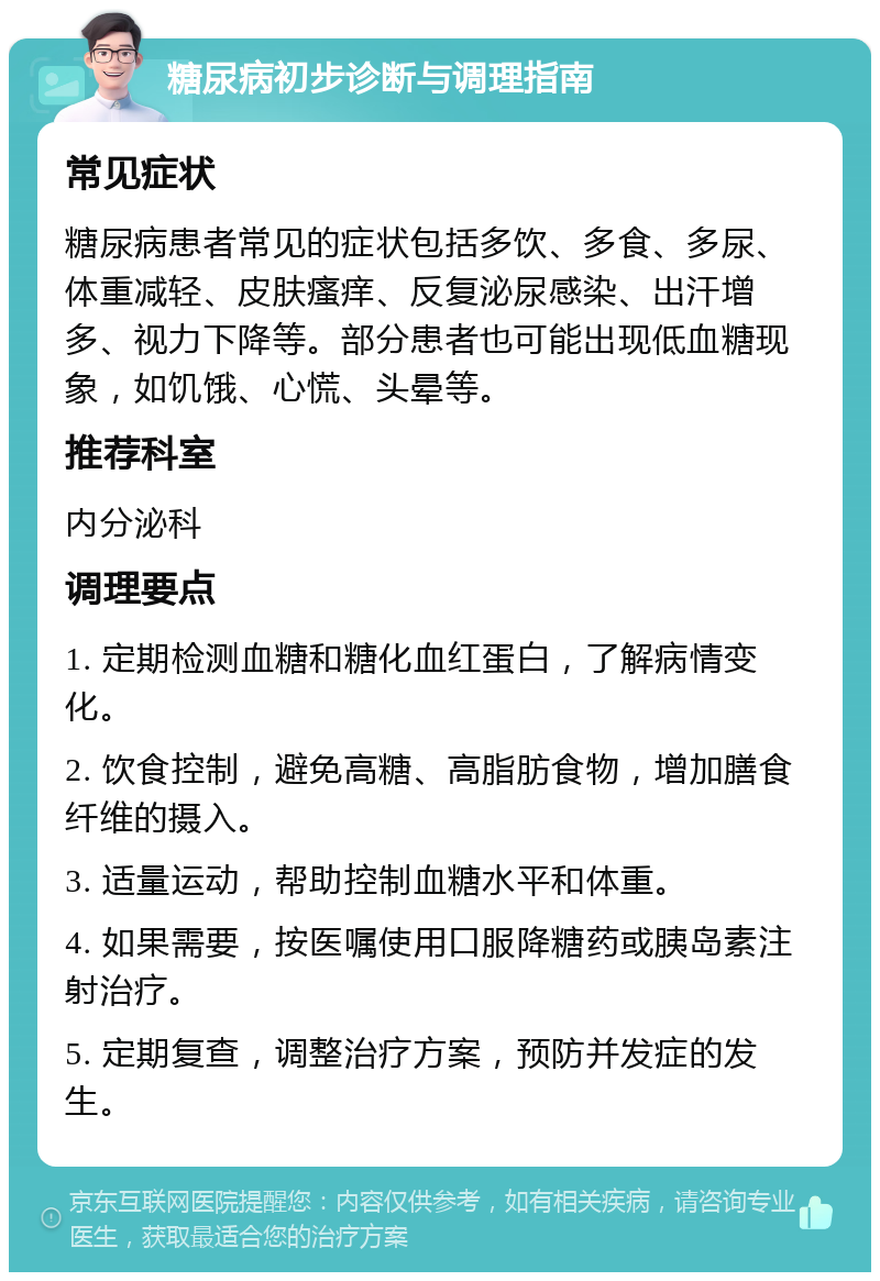 糖尿病初步诊断与调理指南 常见症状 糖尿病患者常见的症状包括多饮、多食、多尿、体重减轻、皮肤瘙痒、反复泌尿感染、出汗增多、视力下降等。部分患者也可能出现低血糖现象，如饥饿、心慌、头晕等。 推荐科室 内分泌科 调理要点 1. 定期检测血糖和糖化血红蛋白，了解病情变化。 2. 饮食控制，避免高糖、高脂肪食物，增加膳食纤维的摄入。 3. 适量运动，帮助控制血糖水平和体重。 4. 如果需要，按医嘱使用口服降糖药或胰岛素注射治疗。 5. 定期复查，调整治疗方案，预防并发症的发生。