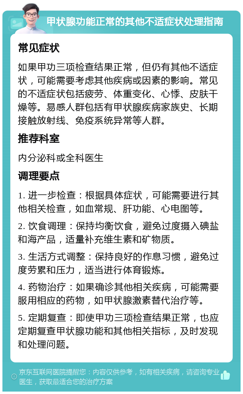 甲状腺功能正常的其他不适症状处理指南 常见症状 如果甲功三项检查结果正常，但仍有其他不适症状，可能需要考虑其他疾病或因素的影响。常见的不适症状包括疲劳、体重变化、心悸、皮肤干燥等。易感人群包括有甲状腺疾病家族史、长期接触放射线、免疫系统异常等人群。 推荐科室 内分泌科或全科医生 调理要点 1. 进一步检查：根据具体症状，可能需要进行其他相关检查，如血常规、肝功能、心电图等。 2. 饮食调理：保持均衡饮食，避免过度摄入碘盐和海产品，适量补充维生素和矿物质。 3. 生活方式调整：保持良好的作息习惯，避免过度劳累和压力，适当进行体育锻炼。 4. 药物治疗：如果确诊其他相关疾病，可能需要服用相应的药物，如甲状腺激素替代治疗等。 5. 定期复查：即使甲功三项检查结果正常，也应定期复查甲状腺功能和其他相关指标，及时发现和处理问题。