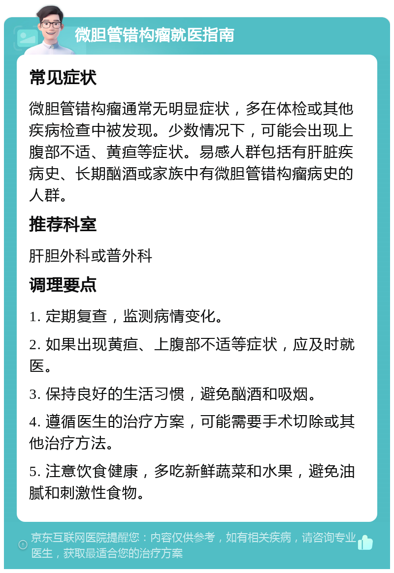 微胆管错构瘤就医指南 常见症状 微胆管错构瘤通常无明显症状，多在体检或其他疾病检查中被发现。少数情况下，可能会出现上腹部不适、黄疸等症状。易感人群包括有肝脏疾病史、长期酗酒或家族中有微胆管错构瘤病史的人群。 推荐科室 肝胆外科或普外科 调理要点 1. 定期复查，监测病情变化。 2. 如果出现黄疸、上腹部不适等症状，应及时就医。 3. 保持良好的生活习惯，避免酗酒和吸烟。 4. 遵循医生的治疗方案，可能需要手术切除或其他治疗方法。 5. 注意饮食健康，多吃新鲜蔬菜和水果，避免油腻和刺激性食物。