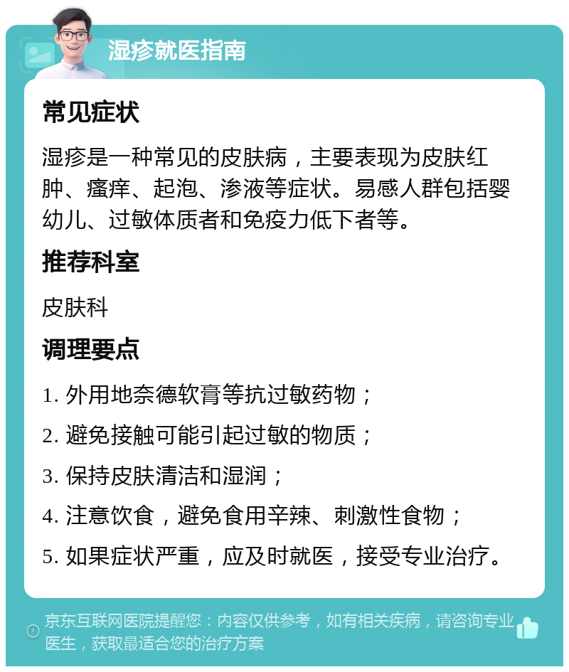 湿疹就医指南 常见症状 湿疹是一种常见的皮肤病，主要表现为皮肤红肿、瘙痒、起泡、渗液等症状。易感人群包括婴幼儿、过敏体质者和免疫力低下者等。 推荐科室 皮肤科 调理要点 1. 外用地奈德软膏等抗过敏药物； 2. 避免接触可能引起过敏的物质； 3. 保持皮肤清洁和湿润； 4. 注意饮食，避免食用辛辣、刺激性食物； 5. 如果症状严重，应及时就医，接受专业治疗。