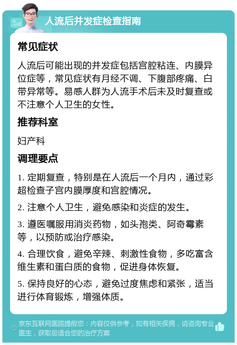 人流后并发症检查指南 常见症状 人流后可能出现的并发症包括宫腔粘连、内膜异位症等，常见症状有月经不调、下腹部疼痛、白带异常等。易感人群为人流手术后未及时复查或不注意个人卫生的女性。 推荐科室 妇产科 调理要点 1. 定期复查，特别是在人流后一个月内，通过彩超检查子宫内膜厚度和宫腔情况。 2. 注意个人卫生，避免感染和炎症的发生。 3. 遵医嘱服用消炎药物，如头孢类、阿奇霉素等，以预防或治疗感染。 4. 合理饮食，避免辛辣、刺激性食物，多吃富含维生素和蛋白质的食物，促进身体恢复。 5. 保持良好的心态，避免过度焦虑和紧张，适当进行体育锻炼，增强体质。