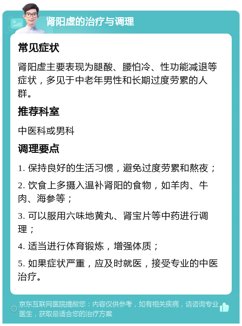 肾阳虚的治疗与调理 常见症状 肾阳虚主要表现为腿酸、腰怕冷、性功能减退等症状，多见于中老年男性和长期过度劳累的人群。 推荐科室 中医科或男科 调理要点 1. 保持良好的生活习惯，避免过度劳累和熬夜； 2. 饮食上多摄入温补肾阳的食物，如羊肉、牛肉、海参等； 3. 可以服用六味地黄丸、肾宝片等中药进行调理； 4. 适当进行体育锻炼，增强体质； 5. 如果症状严重，应及时就医，接受专业的中医治疗。