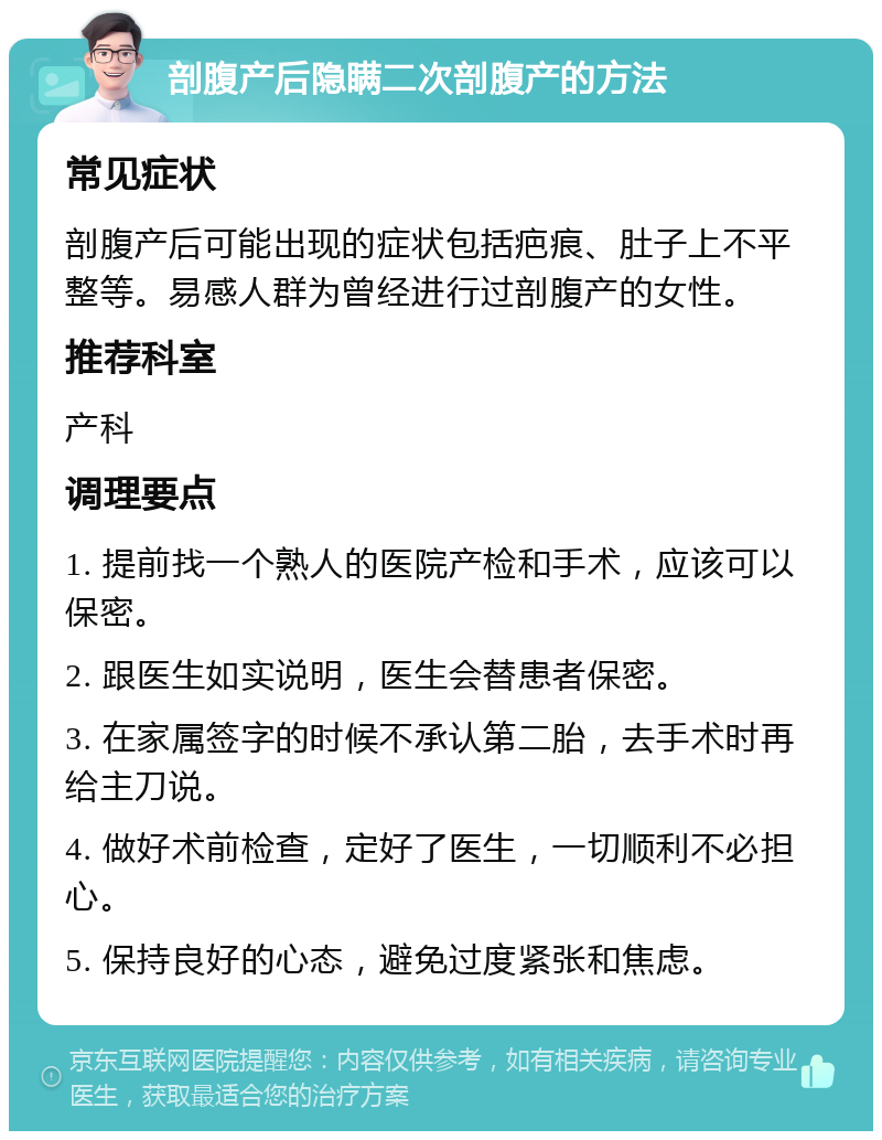 剖腹产后隐瞒二次剖腹产的方法 常见症状 剖腹产后可能出现的症状包括疤痕、肚子上不平整等。易感人群为曾经进行过剖腹产的女性。 推荐科室 产科 调理要点 1. 提前找一个熟人的医院产检和手术，应该可以保密。 2. 跟医生如实说明，医生会替患者保密。 3. 在家属签字的时候不承认第二胎，去手术时再给主刀说。 4. 做好术前检查，定好了医生，一切顺利不必担心。 5. 保持良好的心态，避免过度紧张和焦虑。