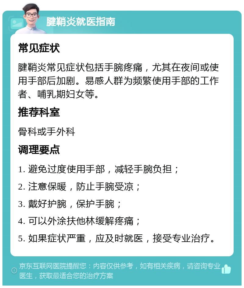 腱鞘炎就医指南 常见症状 腱鞘炎常见症状包括手腕疼痛，尤其在夜间或使用手部后加剧。易感人群为频繁使用手部的工作者、哺乳期妇女等。 推荐科室 骨科或手外科 调理要点 1. 避免过度使用手部，减轻手腕负担； 2. 注意保暖，防止手腕受凉； 3. 戴好护腕，保护手腕； 4. 可以外涂扶他林缓解疼痛； 5. 如果症状严重，应及时就医，接受专业治疗。