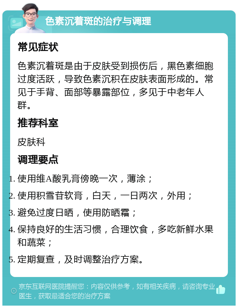 色素沉着斑的治疗与调理 常见症状 色素沉着斑是由于皮肤受到损伤后，黑色素细胞过度活跃，导致色素沉积在皮肤表面形成的。常见于手背、面部等暴露部位，多见于中老年人群。 推荐科室 皮肤科 调理要点 使用维A酸乳膏傍晚一次，薄涂； 使用积雪苷软膏，白天，一日两次，外用； 避免过度日晒，使用防晒霜； 保持良好的生活习惯，合理饮食，多吃新鲜水果和蔬菜； 定期复查，及时调整治疗方案。