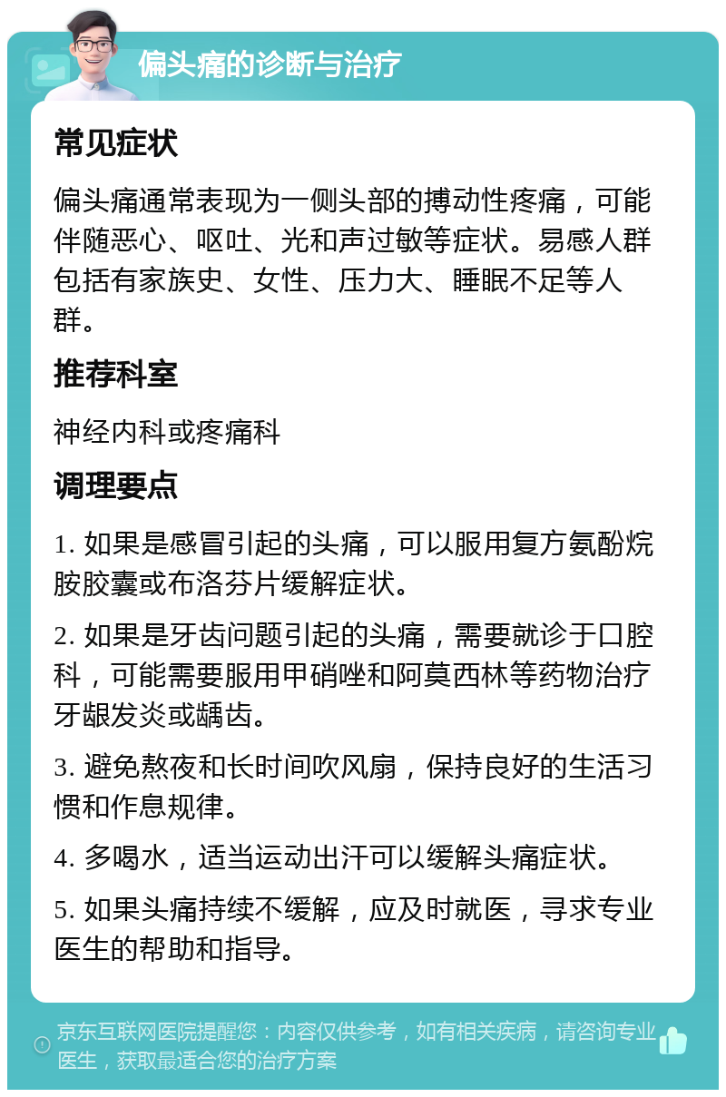 偏头痛的诊断与治疗 常见症状 偏头痛通常表现为一侧头部的搏动性疼痛，可能伴随恶心、呕吐、光和声过敏等症状。易感人群包括有家族史、女性、压力大、睡眠不足等人群。 推荐科室 神经内科或疼痛科 调理要点 1. 如果是感冒引起的头痛，可以服用复方氨酚烷胺胶囊或布洛芬片缓解症状。 2. 如果是牙齿问题引起的头痛，需要就诊于口腔科，可能需要服用甲硝唑和阿莫西林等药物治疗牙龈发炎或龋齿。 3. 避免熬夜和长时间吹风扇，保持良好的生活习惯和作息规律。 4. 多喝水，适当运动出汗可以缓解头痛症状。 5. 如果头痛持续不缓解，应及时就医，寻求专业医生的帮助和指导。