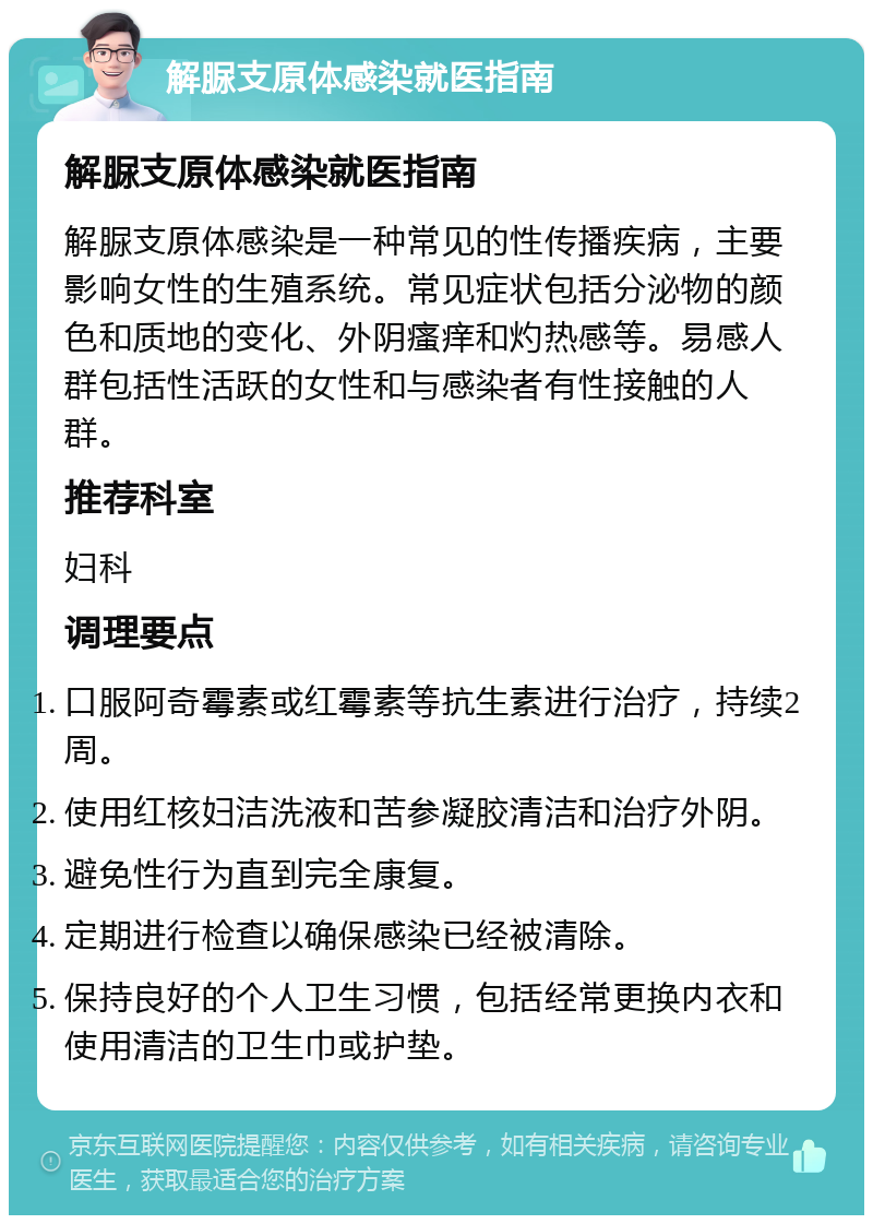 解脲支原体感染就医指南 解脲支原体感染就医指南 解脲支原体感染是一种常见的性传播疾病，主要影响女性的生殖系统。常见症状包括分泌物的颜色和质地的变化、外阴瘙痒和灼热感等。易感人群包括性活跃的女性和与感染者有性接触的人群。 推荐科室 妇科 调理要点 口服阿奇霉素或红霉素等抗生素进行治疗，持续2周。 使用红核妇洁洗液和苦参凝胶清洁和治疗外阴。 避免性行为直到完全康复。 定期进行检查以确保感染已经被清除。 保持良好的个人卫生习惯，包括经常更换内衣和使用清洁的卫生巾或护垫。