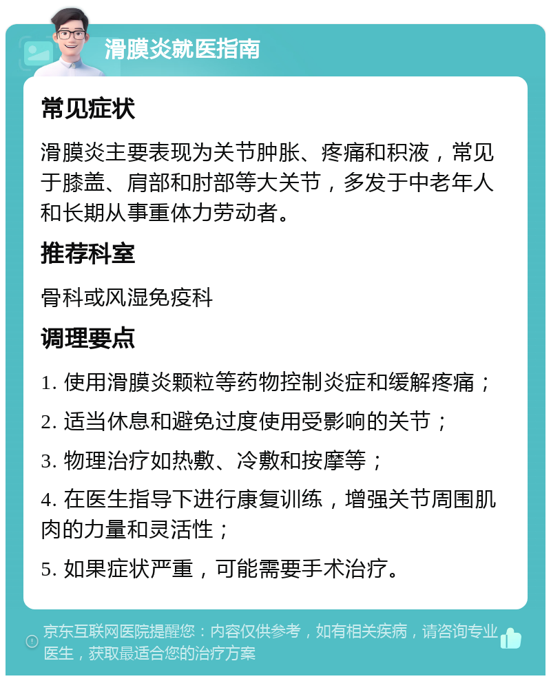 滑膜炎就医指南 常见症状 滑膜炎主要表现为关节肿胀、疼痛和积液，常见于膝盖、肩部和肘部等大关节，多发于中老年人和长期从事重体力劳动者。 推荐科室 骨科或风湿免疫科 调理要点 1. 使用滑膜炎颗粒等药物控制炎症和缓解疼痛； 2. 适当休息和避免过度使用受影响的关节； 3. 物理治疗如热敷、冷敷和按摩等； 4. 在医生指导下进行康复训练，增强关节周围肌肉的力量和灵活性； 5. 如果症状严重，可能需要手术治疗。