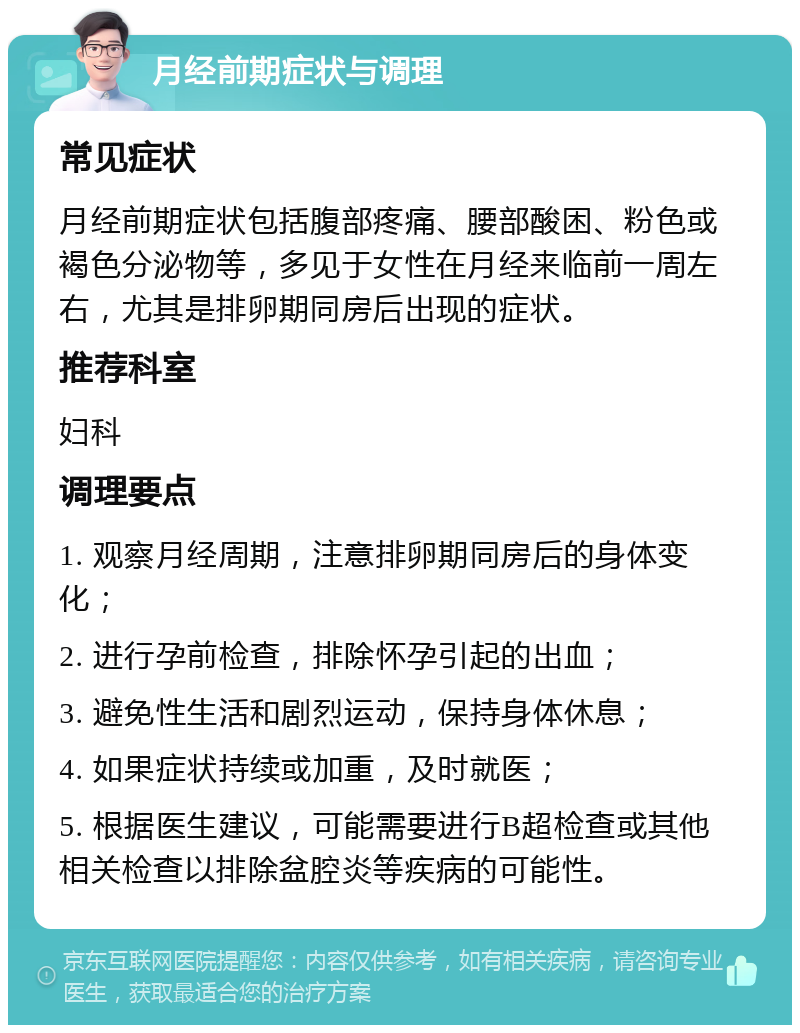 月经前期症状与调理 常见症状 月经前期症状包括腹部疼痛、腰部酸困、粉色或褐色分泌物等，多见于女性在月经来临前一周左右，尤其是排卵期同房后出现的症状。 推荐科室 妇科 调理要点 1. 观察月经周期，注意排卵期同房后的身体变化； 2. 进行孕前检查，排除怀孕引起的出血； 3. 避免性生活和剧烈运动，保持身体休息； 4. 如果症状持续或加重，及时就医； 5. 根据医生建议，可能需要进行B超检查或其他相关检查以排除盆腔炎等疾病的可能性。