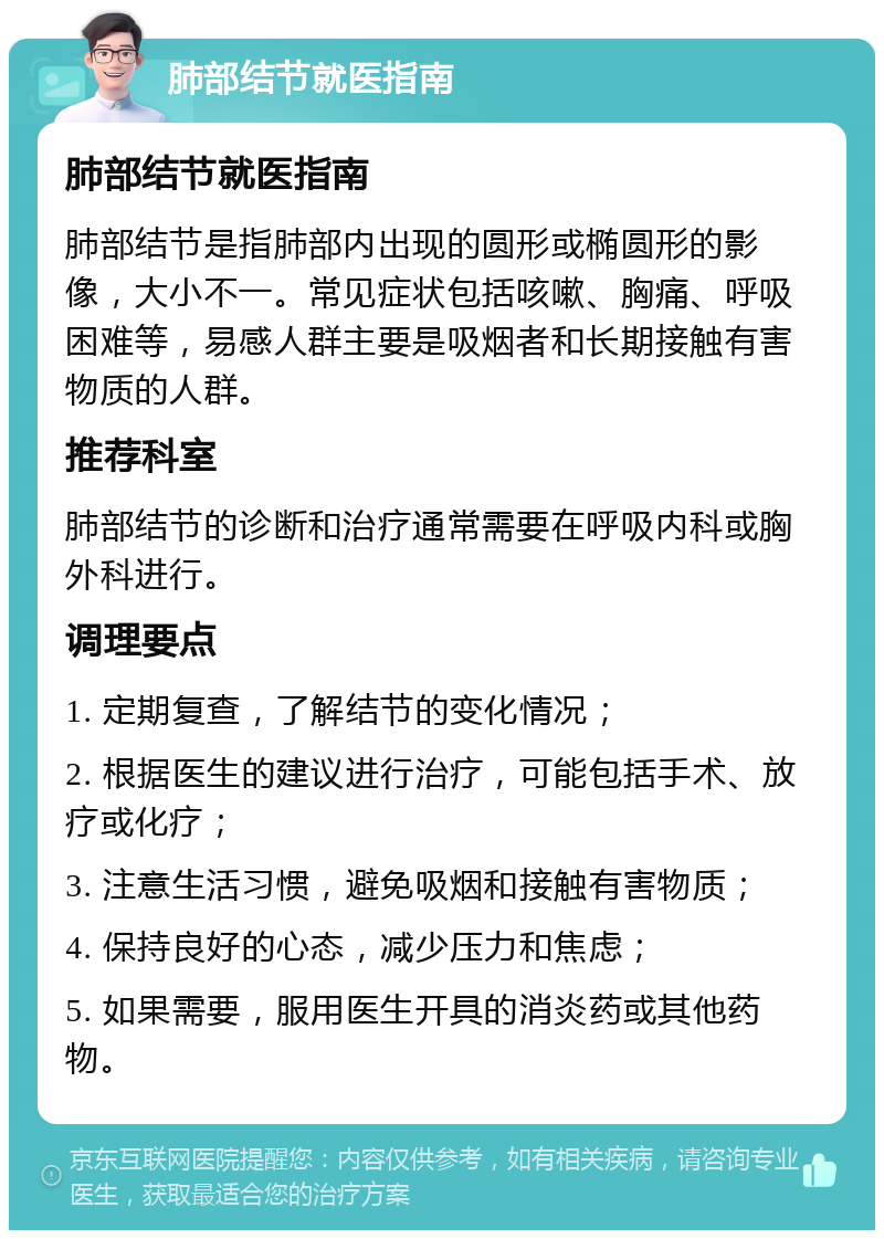 肺部结节就医指南 肺部结节就医指南 肺部结节是指肺部内出现的圆形或椭圆形的影像，大小不一。常见症状包括咳嗽、胸痛、呼吸困难等，易感人群主要是吸烟者和长期接触有害物质的人群。 推荐科室 肺部结节的诊断和治疗通常需要在呼吸内科或胸外科进行。 调理要点 1. 定期复查，了解结节的变化情况； 2. 根据医生的建议进行治疗，可能包括手术、放疗或化疗； 3. 注意生活习惯，避免吸烟和接触有害物质； 4. 保持良好的心态，减少压力和焦虑； 5. 如果需要，服用医生开具的消炎药或其他药物。