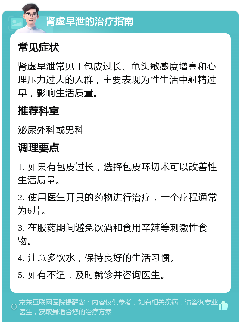 肾虚早泄的治疗指南 常见症状 肾虚早泄常见于包皮过长、龟头敏感度增高和心理压力过大的人群，主要表现为性生活中射精过早，影响生活质量。 推荐科室 泌尿外科或男科 调理要点 1. 如果有包皮过长，选择包皮环切术可以改善性生活质量。 2. 使用医生开具的药物进行治疗，一个疗程通常为6片。 3. 在服药期间避免饮酒和食用辛辣等刺激性食物。 4. 注意多饮水，保持良好的生活习惯。 5. 如有不适，及时就诊并咨询医生。