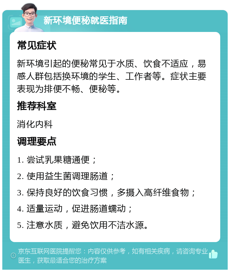 新环境便秘就医指南 常见症状 新环境引起的便秘常见于水质、饮食不适应，易感人群包括换环境的学生、工作者等。症状主要表现为排便不畅、便秘等。 推荐科室 消化内科 调理要点 1. 尝试乳果糖通便； 2. 使用益生菌调理肠道； 3. 保持良好的饮食习惯，多摄入高纤维食物； 4. 适量运动，促进肠道蠕动； 5. 注意水质，避免饮用不洁水源。