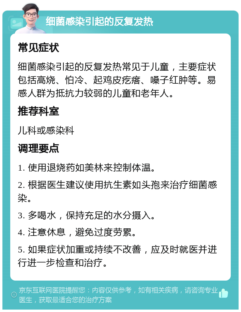 细菌感染引起的反复发热 常见症状 细菌感染引起的反复发热常见于儿童，主要症状包括高烧、怕冷、起鸡皮疙瘩、嗓子红肿等。易感人群为抵抗力较弱的儿童和老年人。 推荐科室 儿科或感染科 调理要点 1. 使用退烧药如美林来控制体温。 2. 根据医生建议使用抗生素如头孢来治疗细菌感染。 3. 多喝水，保持充足的水分摄入。 4. 注意休息，避免过度劳累。 5. 如果症状加重或持续不改善，应及时就医并进行进一步检查和治疗。