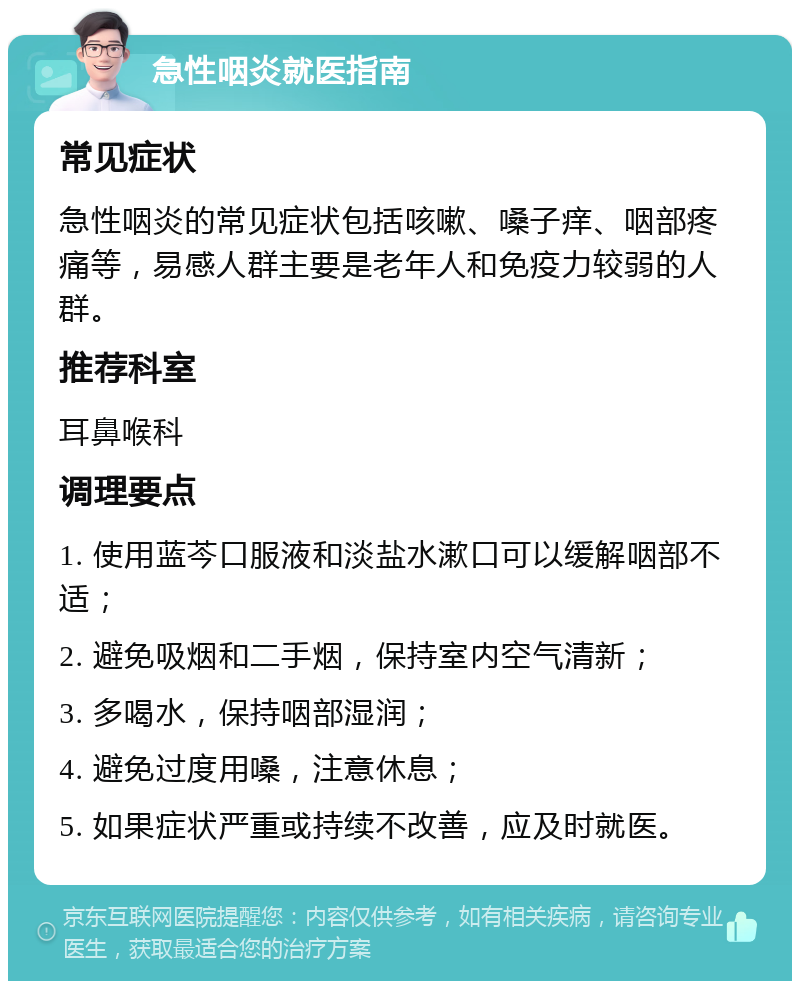 急性咽炎就医指南 常见症状 急性咽炎的常见症状包括咳嗽、嗓子痒、咽部疼痛等，易感人群主要是老年人和免疫力较弱的人群。 推荐科室 耳鼻喉科 调理要点 1. 使用蓝芩口服液和淡盐水漱口可以缓解咽部不适； 2. 避免吸烟和二手烟，保持室内空气清新； 3. 多喝水，保持咽部湿润； 4. 避免过度用嗓，注意休息； 5. 如果症状严重或持续不改善，应及时就医。